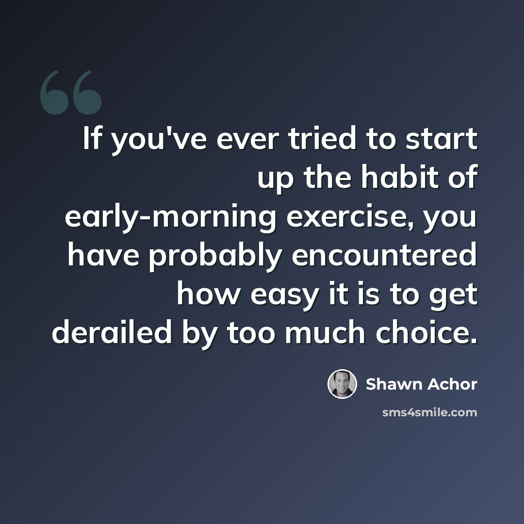 “If you've ever tried to start up the habit of early-morning exercise, you have probably encountered how easy it is to get derailed by too much choice.” quote by Shawn Achor