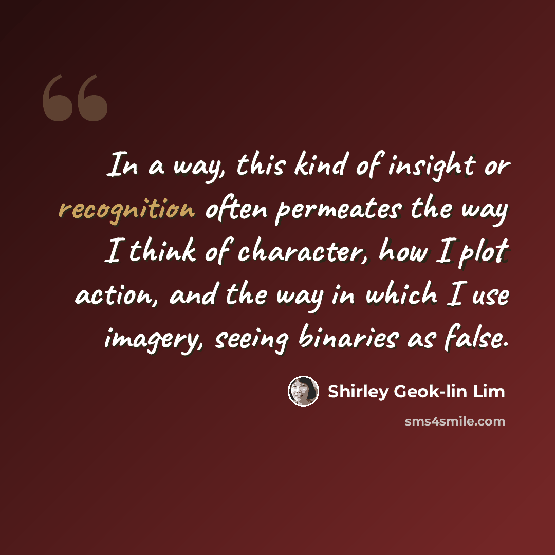 “In a way, this kind of insight or recognition often permeates the way I think of character, how I plot action, and the way in which I use imagery, seeing binaries as false.” quote by Shirley Geok-lin Lim