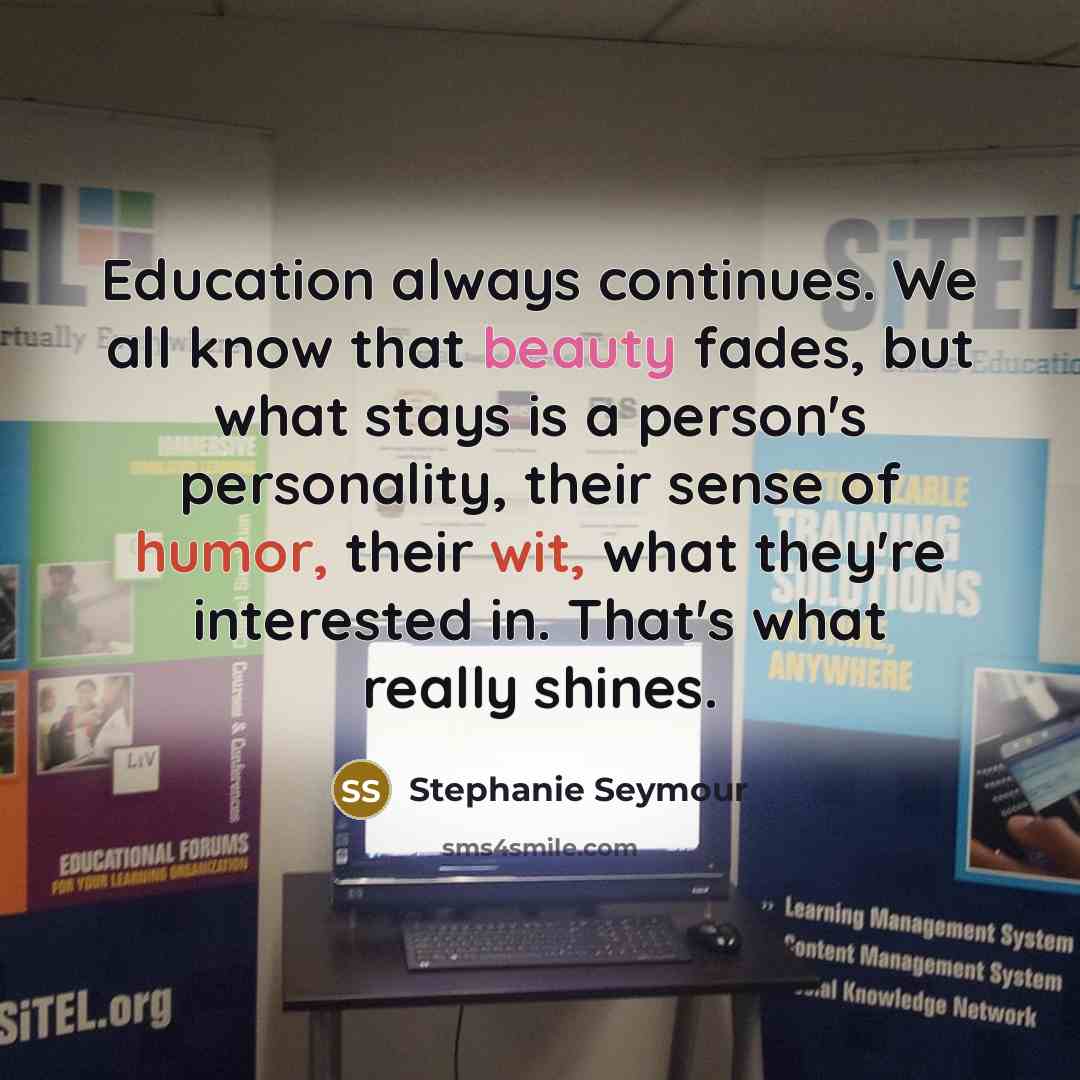 “Education always continues. We all know that beauty fades, but what stays is a person's personality, their sense of humor, their wit, what they're interested in. That's what really shines.” quote by Stephanie Seymour