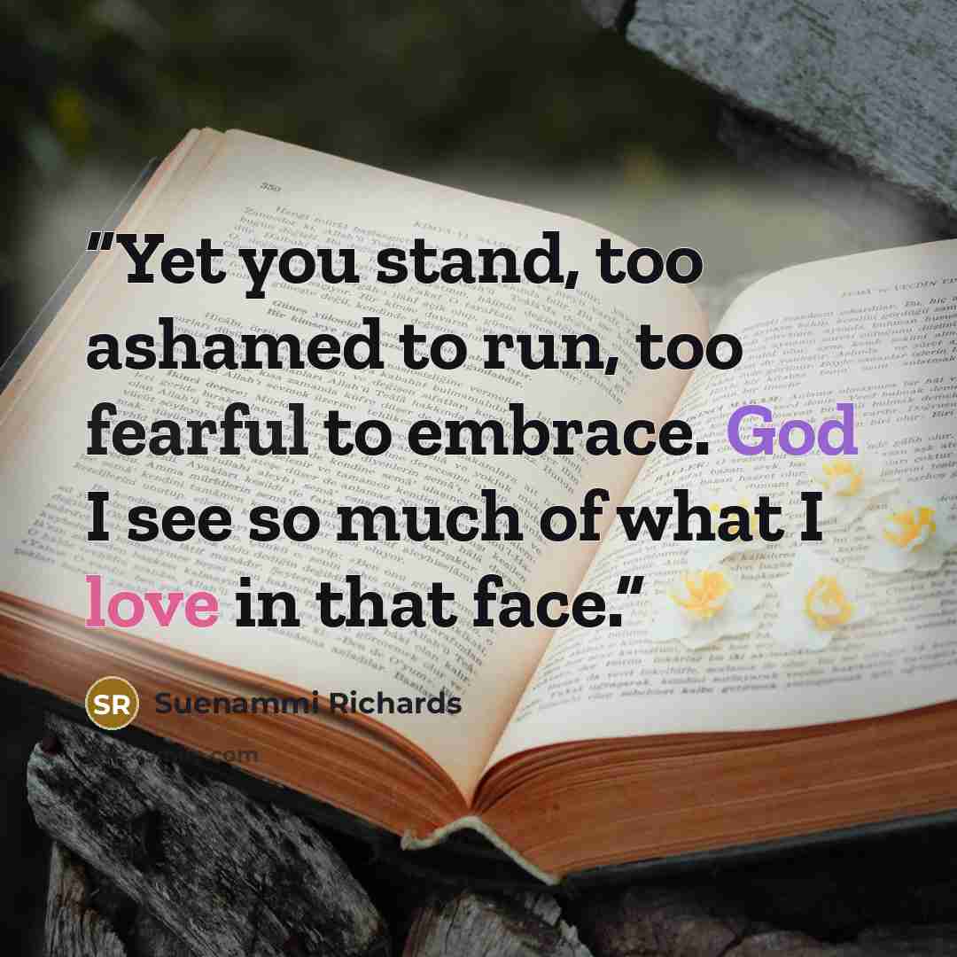 “Yet you stand, too ashamed to run, too fearful to embrace. God I see so much of what I love in that face.” quote by Suenammi Richards