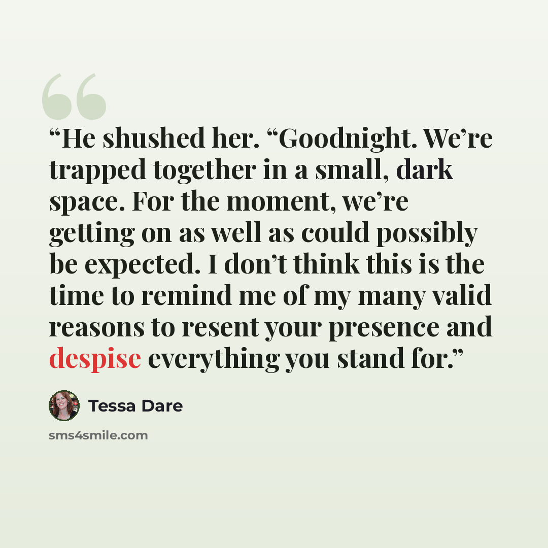 “He shushed her. “Goodnight. We’re trapped together in a small, dark space. For the moment, we’re getting on as well as could possibly be expected. I don’t think this is the time to remind me of my many valid reasons to resent your presence and despise everything you stand for.” quote by Tessa Dare
