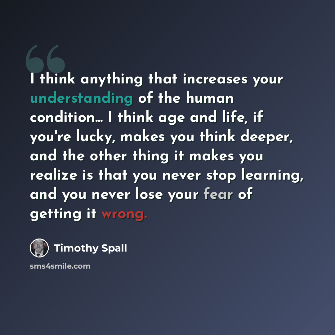 “I think anything that increases your understanding of the human condition... I think age and life, if you're lucky, makes you think deeper, and the other thing it makes you realize is that you never stop learning, and you never lose your fear of getting it wrong.” quote by Timothy Spall