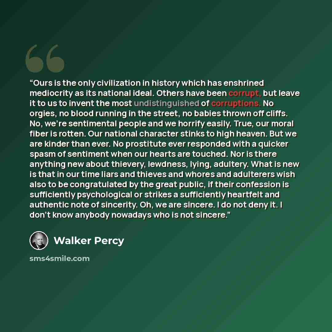 “Ours is the only civilization in history which has enshrined mediocrity as its national ideal. Others have been corrupt, but leave it to us to invent the most undistinguished of corruptions. No orgies, no blood running in the street, no babies thrown off cliffs. No, we're sentimental people and we…” quote by Walker Percy