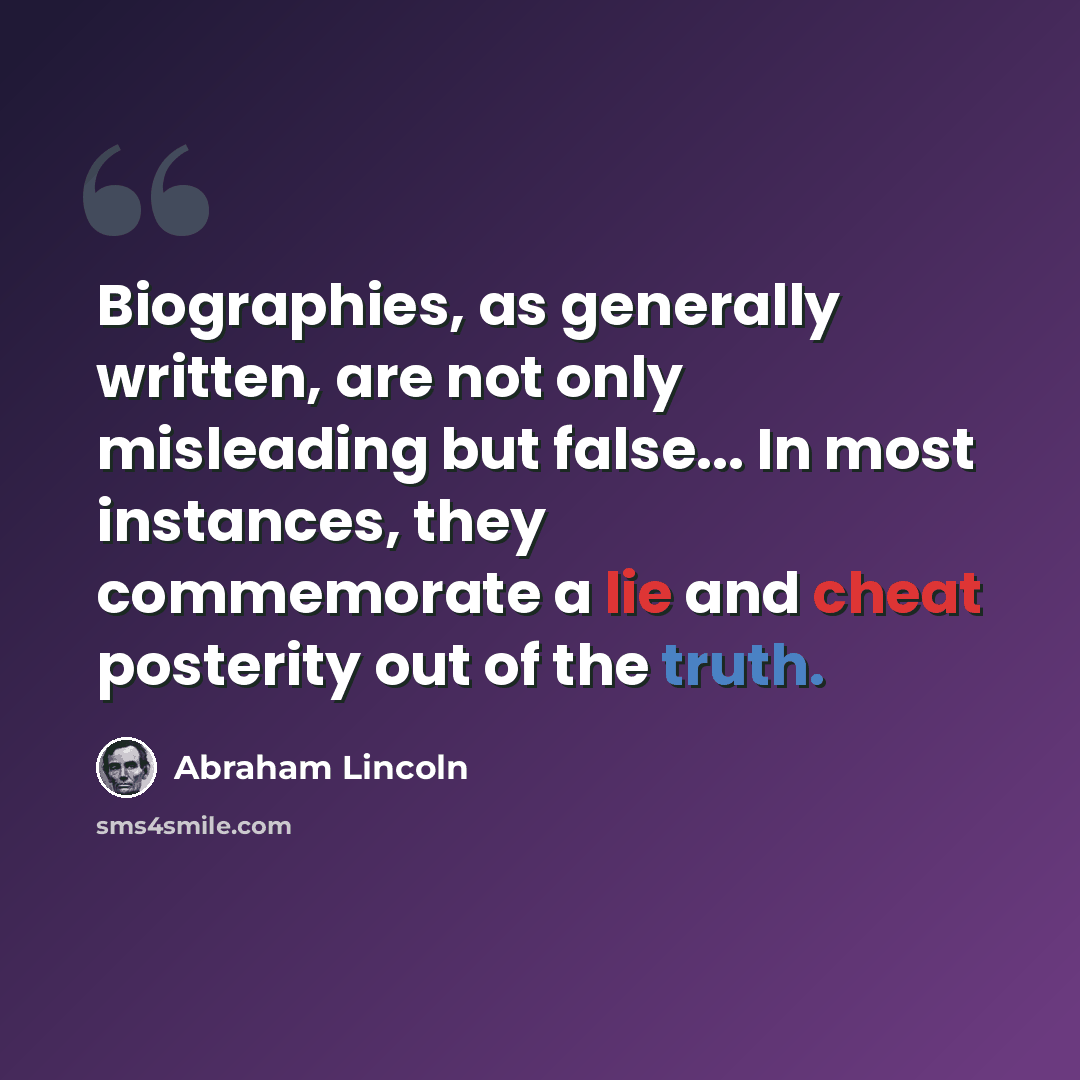 “Biographies, as generally written, are not only misleading but false... In most instances, they commemorate a lie and cheat posterity out of the truth.” quote by Abraham Lincoln