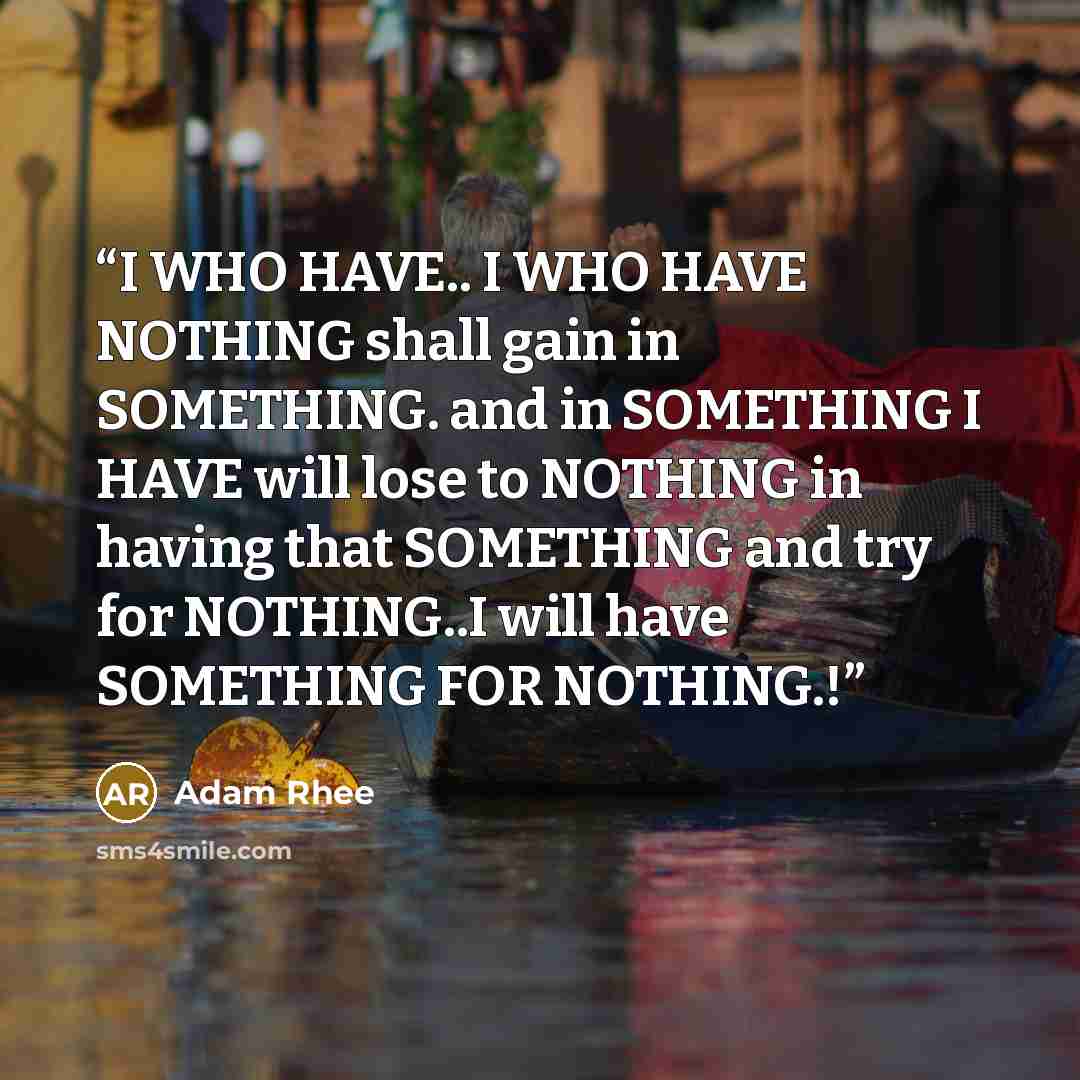 “I WHO HAVE.. I WHO HAVE NOTHING shall gain in SOMETHING. and in SOMETHING I HAVE will lose to NOTHING in having that SOMETHING and try for NOTHING..I will have SOMETHING FOR NOTHING.!” quote by Adam Rhee