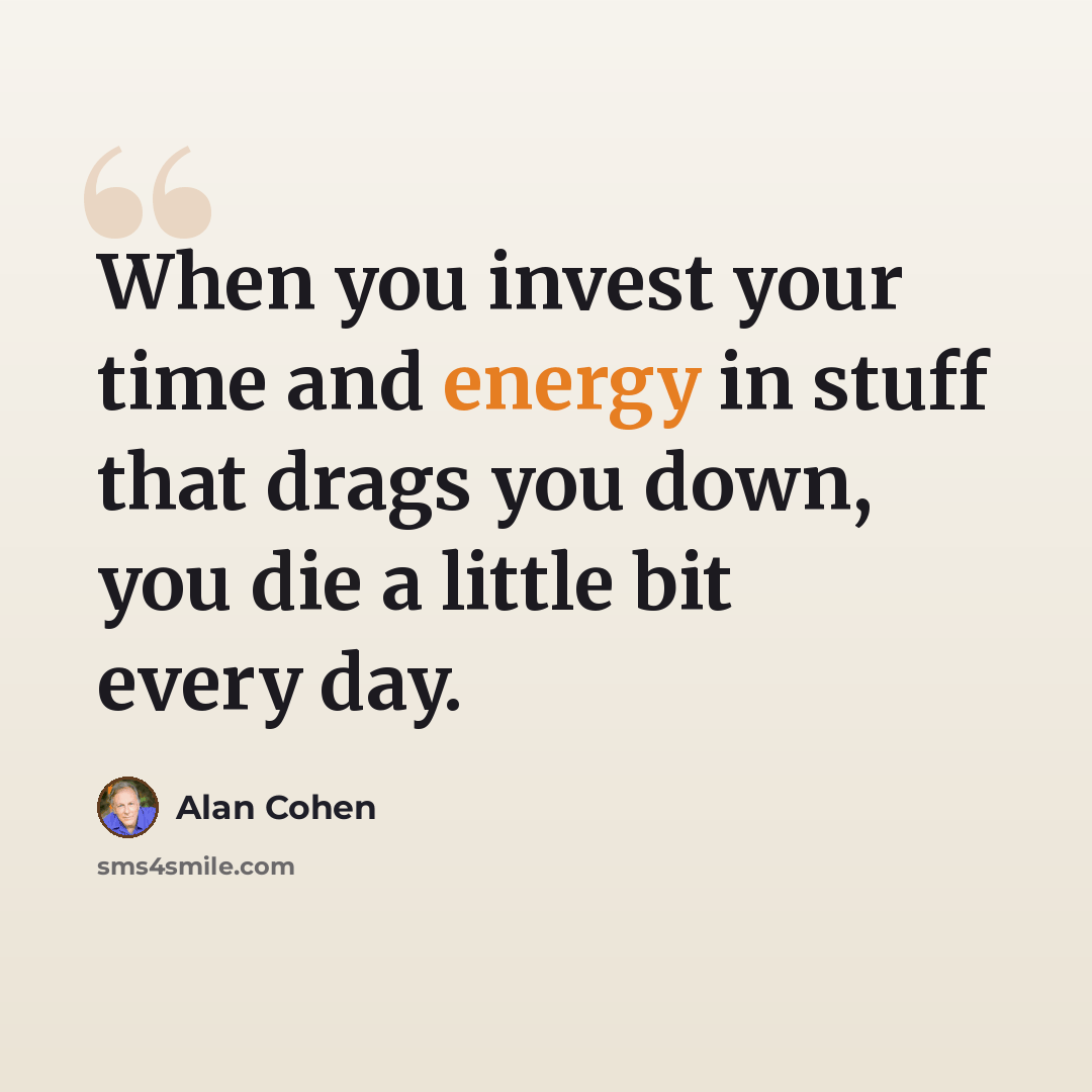 “When you invest your time and energy in stuff that drags you down, you die a little bit every day.” quote by Alan Cohen