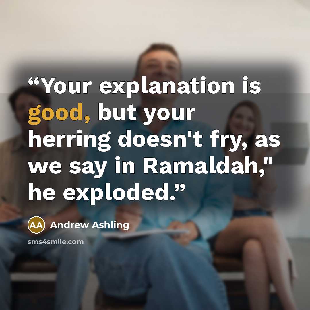 “Your explanation is good, but your herring doesn't fry, as we say in Ramaldah," he exploded.” quote by Andrew Ashling