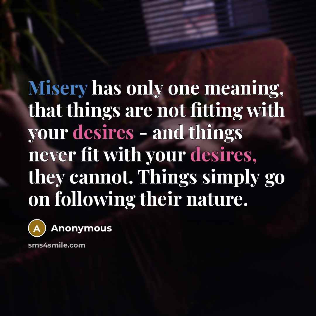 “Misery has only one meaning, that things are not fitting with your desires - and things never fit with your desires, they cannot. Things simply go on following their nature.” quote by Anonymous