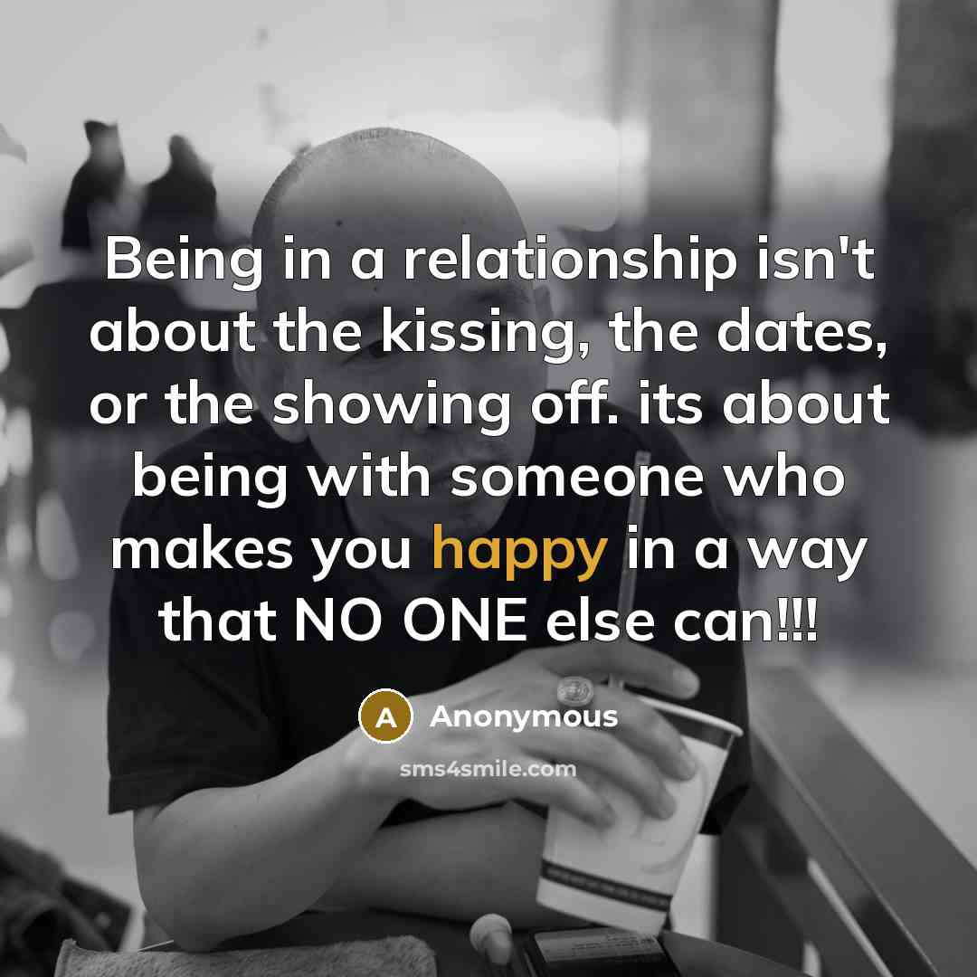 “Being in a relationship isn't about the kissing, the dates, or the showing off. its about being with someone who makes you happy in a way that NO ONE else can!!!” quote by Anonymous