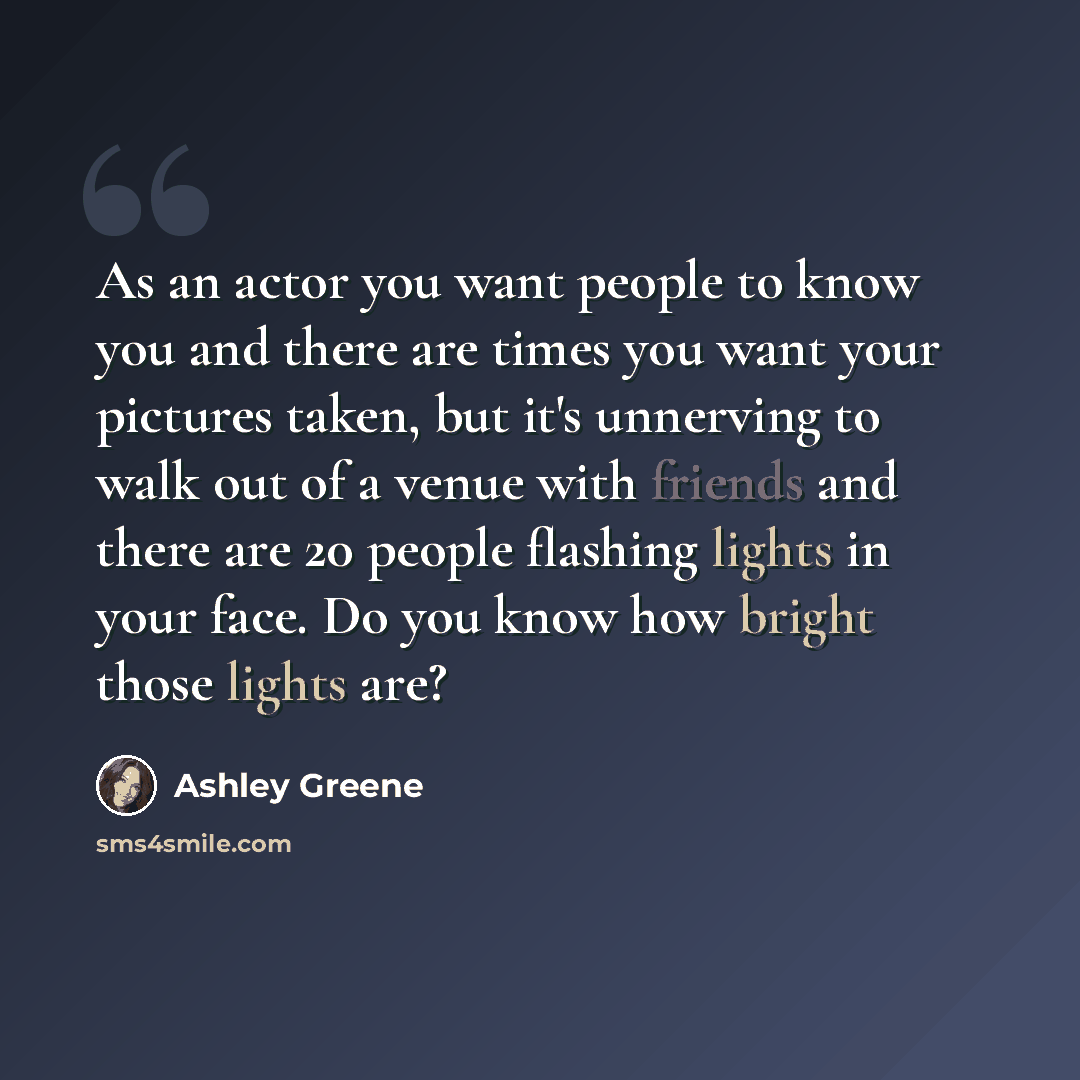 “As an actor you want people to know you and there are times you want your pictures taken, but it's unnerving to walk out of a venue with friends and there are 20 people flashing lights in your face. Do you know how bright those lights are?” quote by Ashley Greene