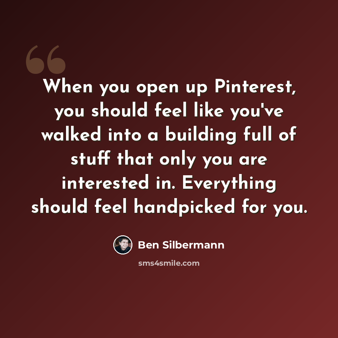 “When you open up Pinterest, you should feel like you've walked into a building full of stuff that only you are interested in. Everything should feel handpicked for you.” quote by Ben Silbermann