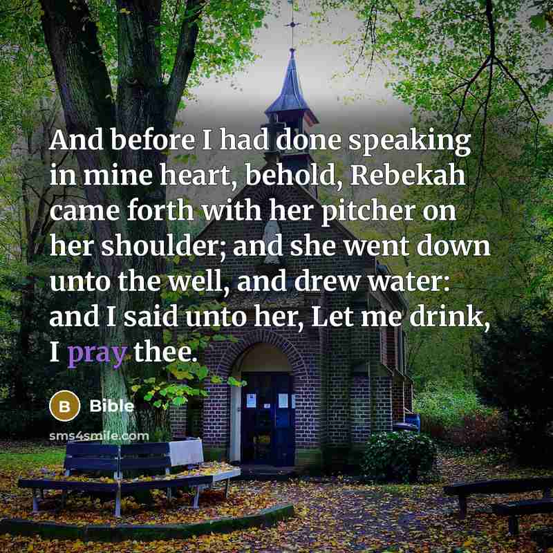 “And before I had done speaking in mine heart, behold, Rebekah came forth with her pitcher on her shoulder; and she went down unto the well, and drew water: and I said unto her, Let me drink, I pray thee.” quote by Bible