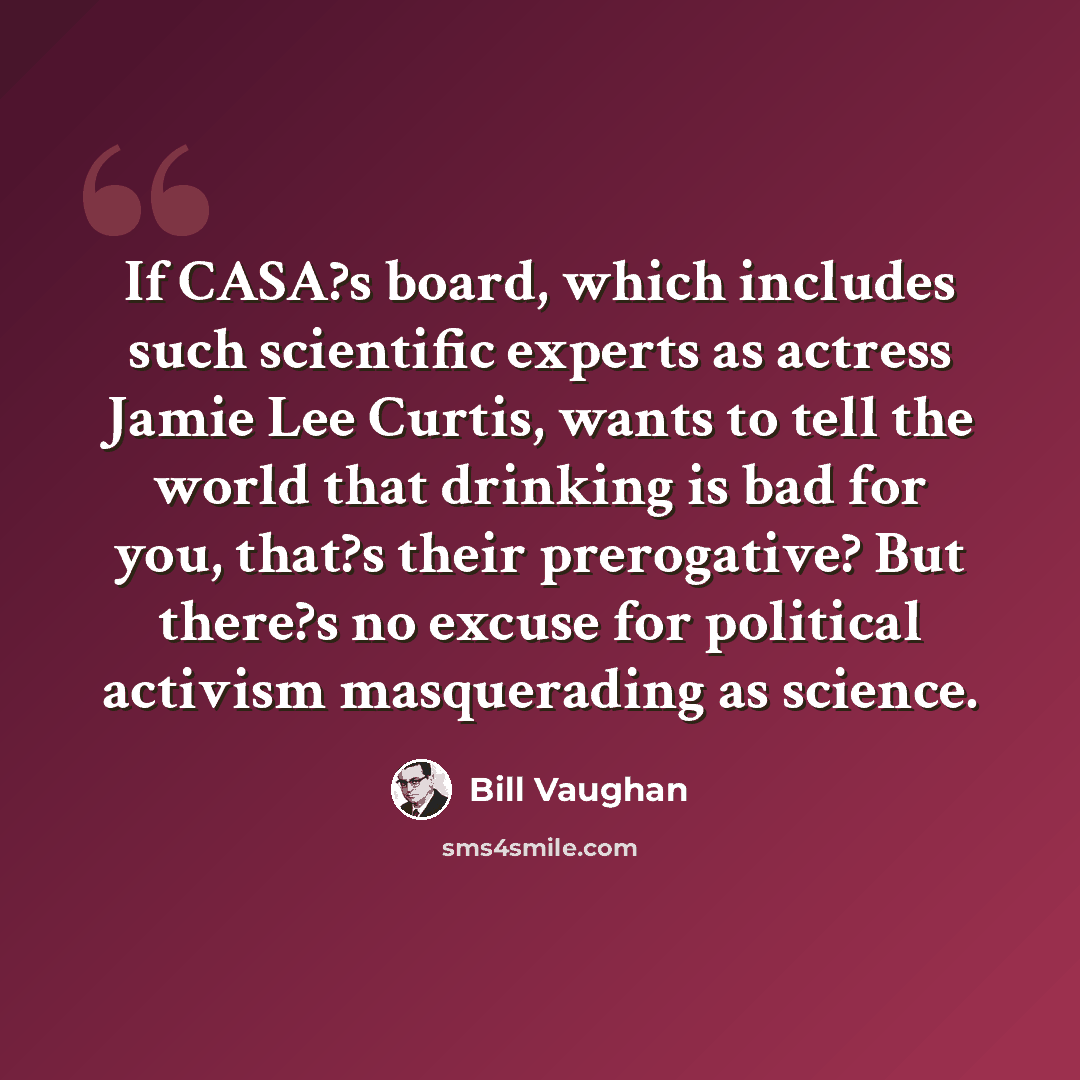 “If CASA?s board, which includes such scientific experts as actress Jamie Lee Curtis, wants to tell the world that drinking is bad for you, that?s their prerogative? But there?s no excuse for political activism masquerading as science.” quote by Bill Vaughan