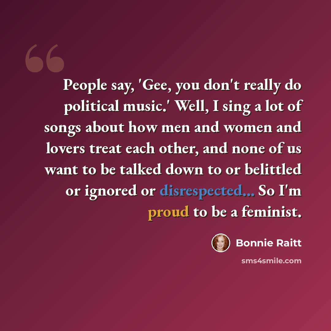 “People say, 'Gee, you don't really do political music.' Well, I sing a lot of songs about how men and women and lovers treat each other, and none of us want to be talked down to or belittled or ignored or disrespected... So I'm proud to be a feminist.” quote by Bonnie Raitt
