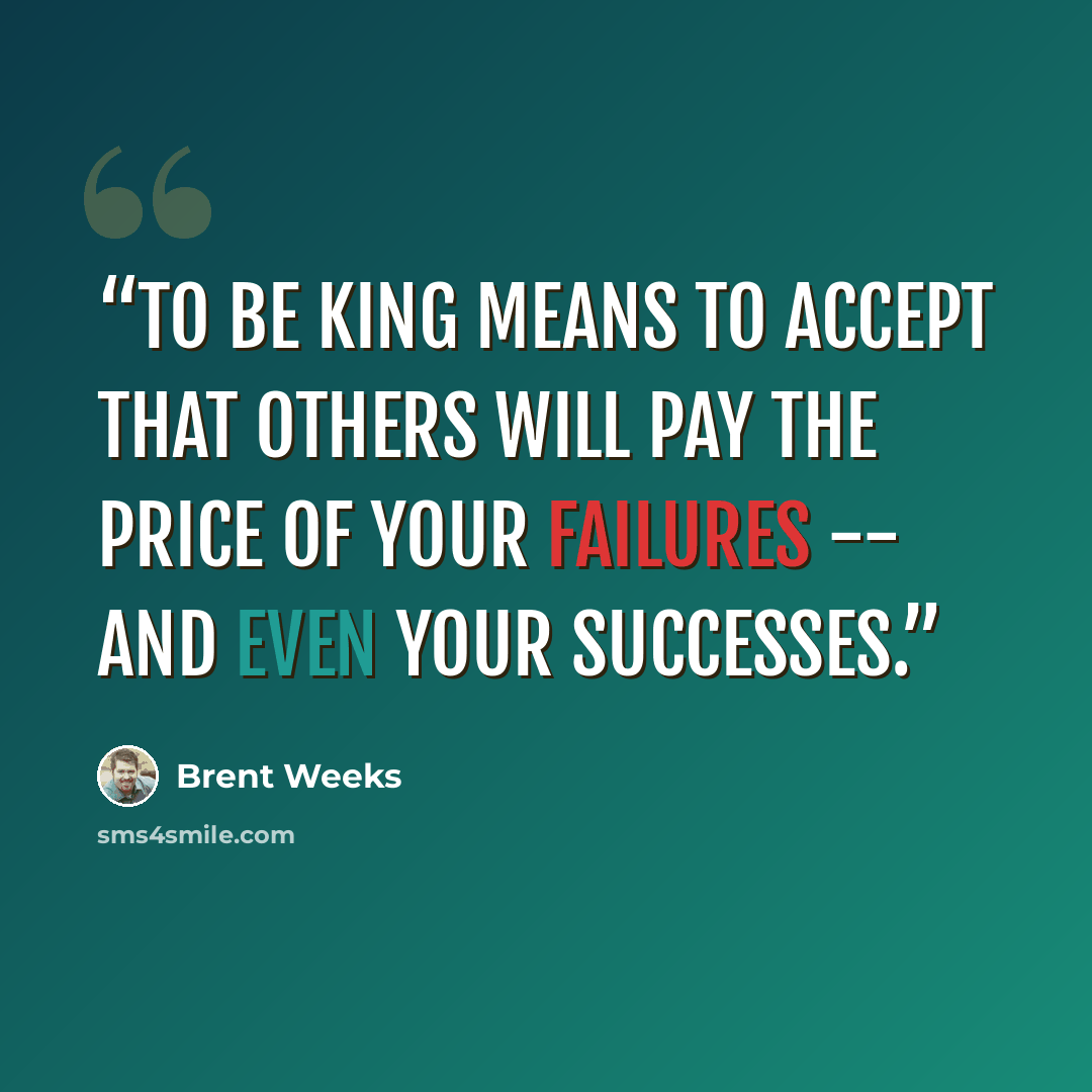 “To be king means to accept that others will pay the price of your failures -- and even your successes.” quote by Brent Weeks