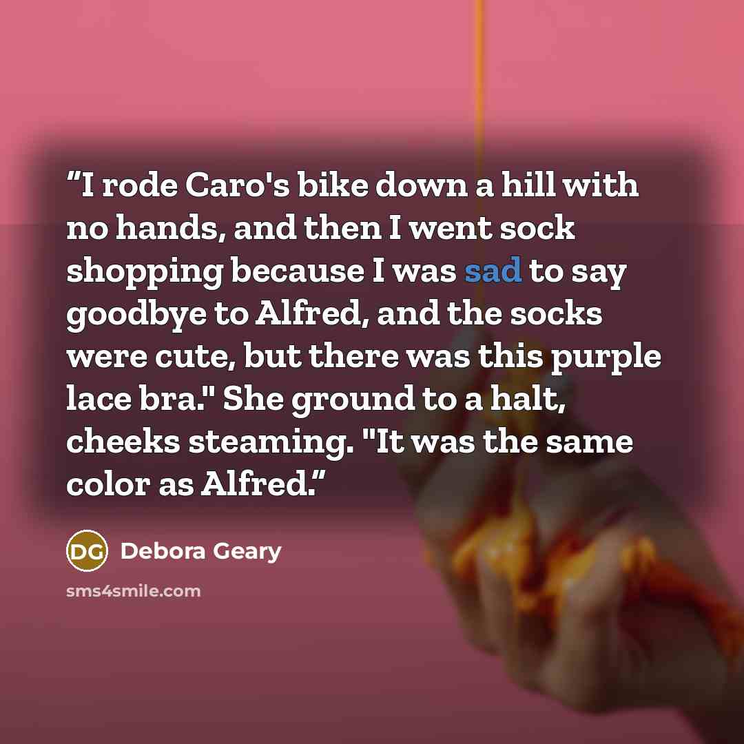 “I rode Caro's bike down a hill with no hands, and then I went sock shopping because I was sad to say goodbye to Alfred, and the socks were cute, but there was this purple lace bra." She ground to a halt, cheeks steaming. "It was the same color as Alfred.” quote by Debora Geary