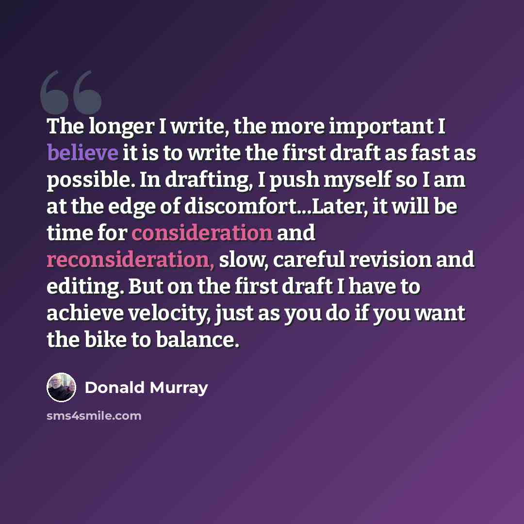 “The longer I write, the more important I believe it is to write the first draft as fast as possible. In drafting, I push myself so I am at the edge of discomfort...Later, it will be time for consideration and reconsideration, slow, careful revision and editing. But on the first draft I have to…” quote by Donald Murray