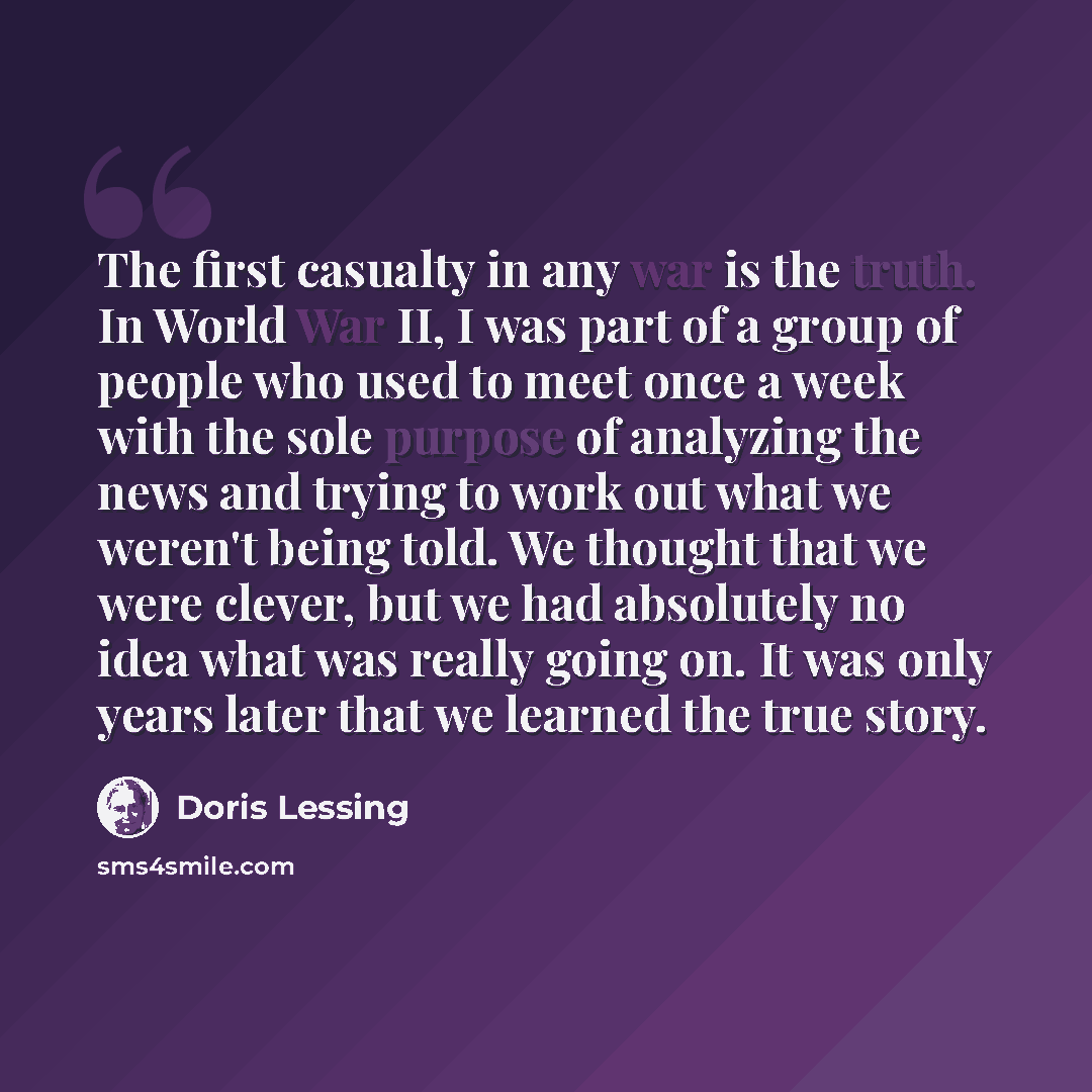 “The first casualty in any war is the truth. In World War II, I was part of a group of people who used to meet once a week with the sole purpose of analyzing the news and trying to work out what we weren't being told. We thought that we were clever, but we had absolutely no idea what was really…” quote by Doris Lessing