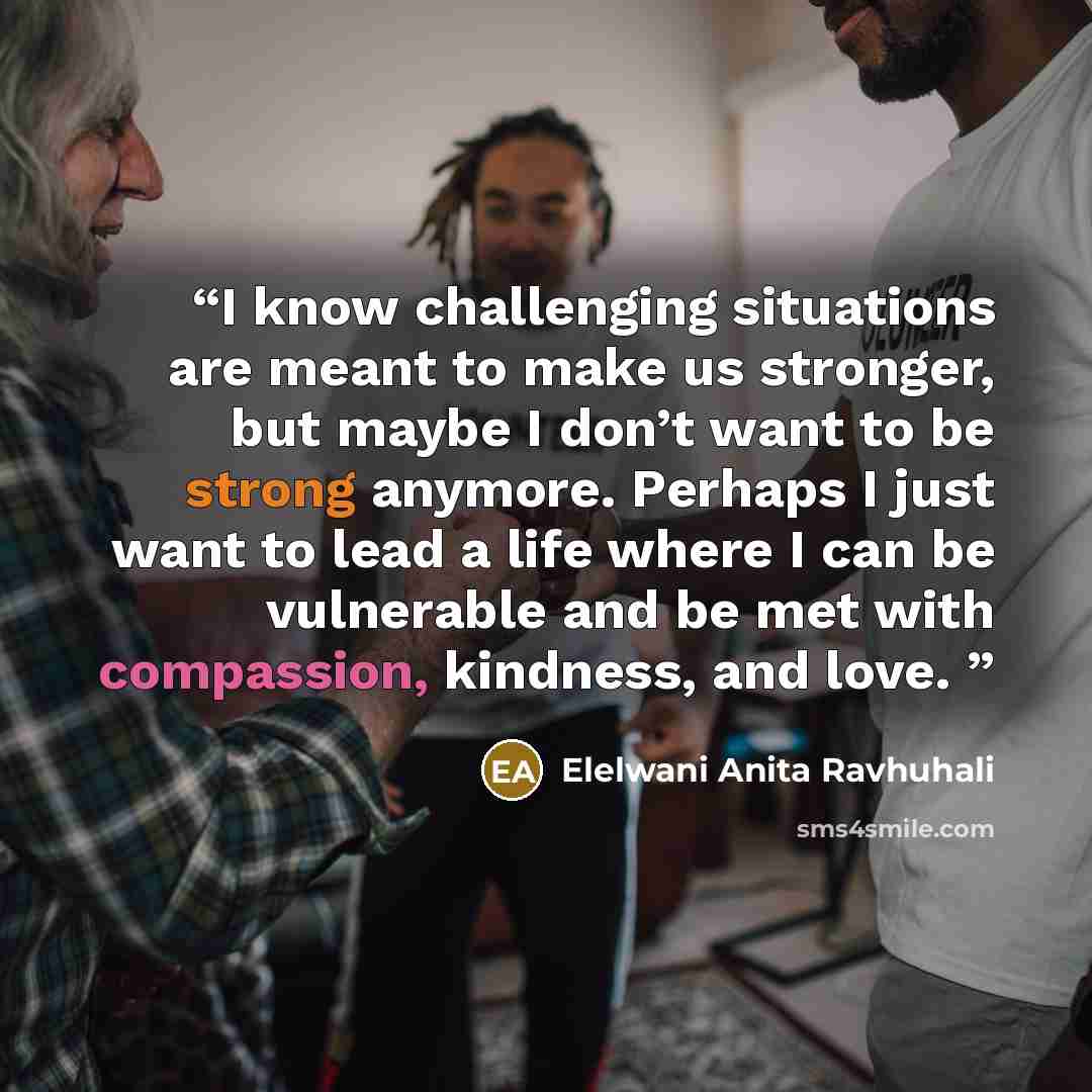 “I know challenging situations are meant to make us stronger, but maybe I don’t want to be strong anymore. Perhaps I just want to lead a life where I can be vulnerable and be met with compassion, kindness, and love.” quote by Elelwani Anita Ravhuhali