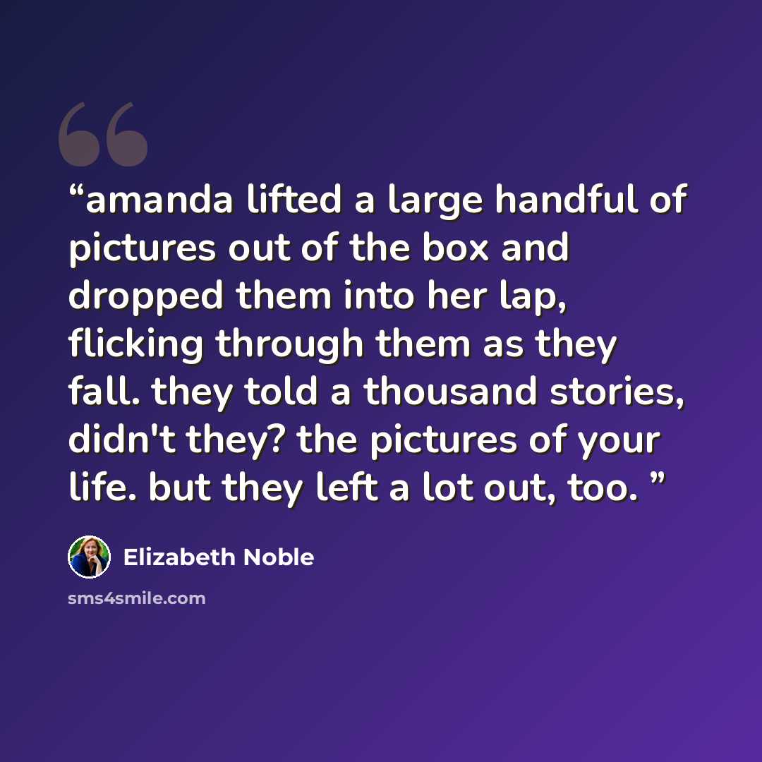 “amanda lifted a large handful of pictures out of the box and dropped them into her lap, flicking through them as they fall. they told a thousand stories, didn't they? the pictures of your life. but they left a lot out, too.” quote by Elizabeth Noble