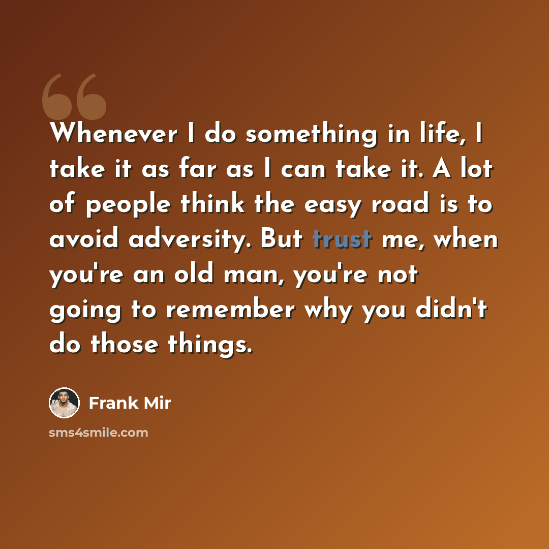 “Whenever I do something in life, I take it as far as I can take it. A lot of people think the easy road is to avoid adversity. But trust me, when you're an old man, you're not going to remember why you didn't do those things.” quote by Frank Mir