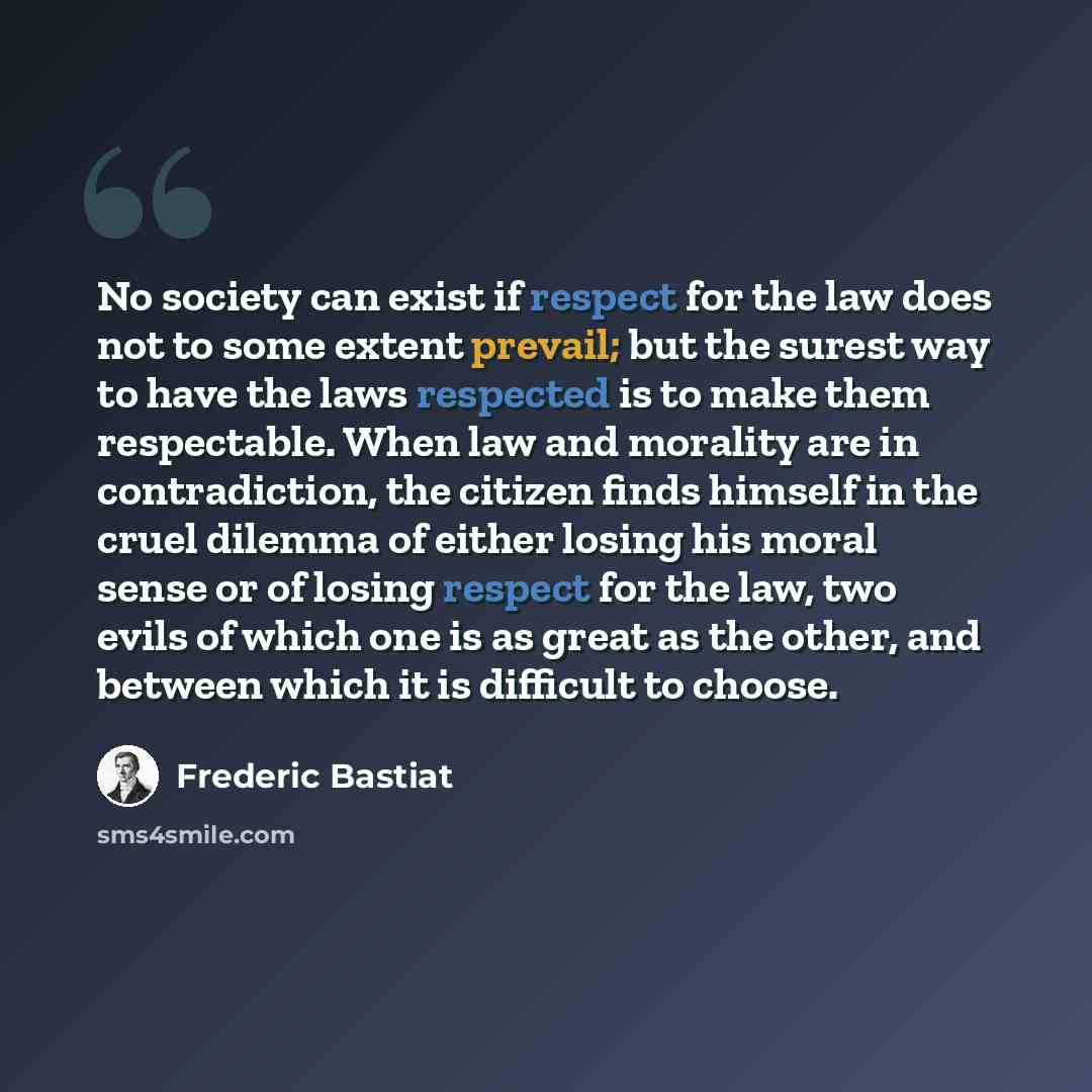 “No society can exist if respect for the law does not to some extent prevail; but the surest way to have the laws respected is to make them respectable. When law and morality are in contradiction, the citizen finds himself in the cruel dilemma of either losing his moral sense or of losing respect…” quote by Frederic Bastiat