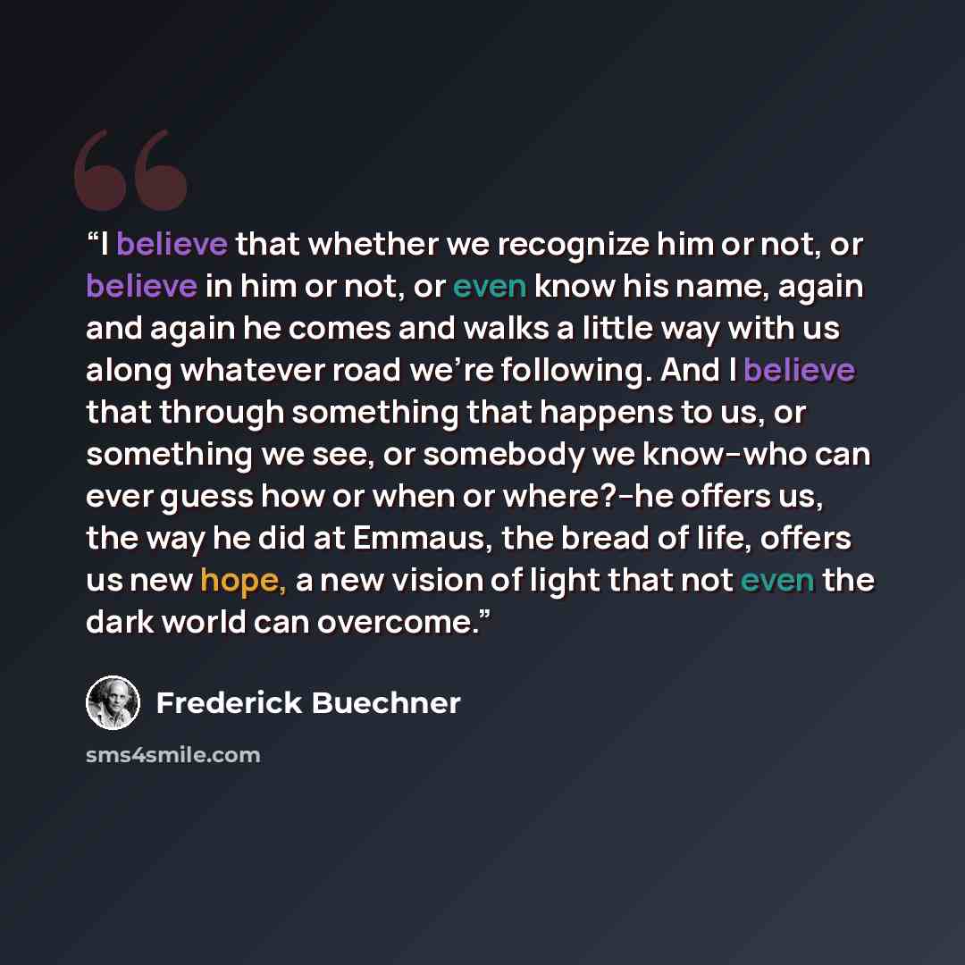 “I believe that whether we recognize him or not, or believe in him or not, or even know his name, again and again he comes and walks a little way with us along whatever road we're following. And I believe that through something that happens to us, or something we see, or somebody we know--who can…” quote by Frederick Buechner