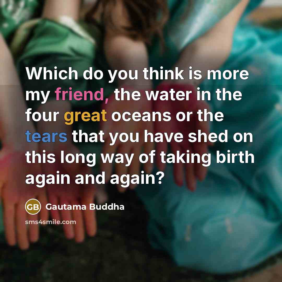 “Which do you think is more my friend, the water in the four great oceans or the tears that you have shed on this long way of taking birth again and again?” quote by Gautama Buddha