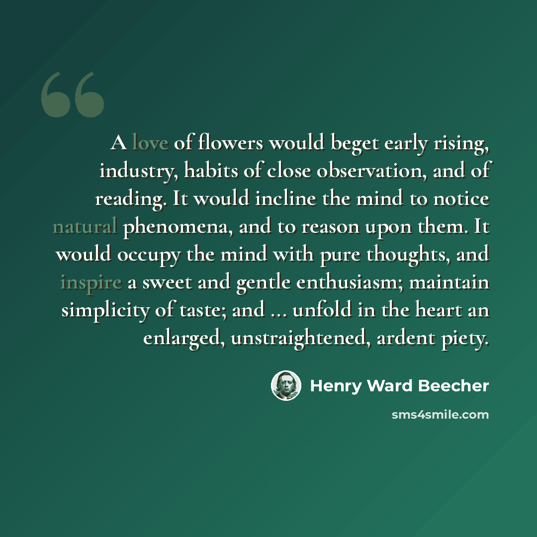 “A love of flowers would beget early rising, industry, habits of close observation, and of reading. It would incline the mind to notice natural phenomena, and to reason upon them. It would occupy the mind with pure thoughts, and inspire a sweet and gentle enthusiasm; maintain simplicity of taste…” quote by Henry Ward Beecher