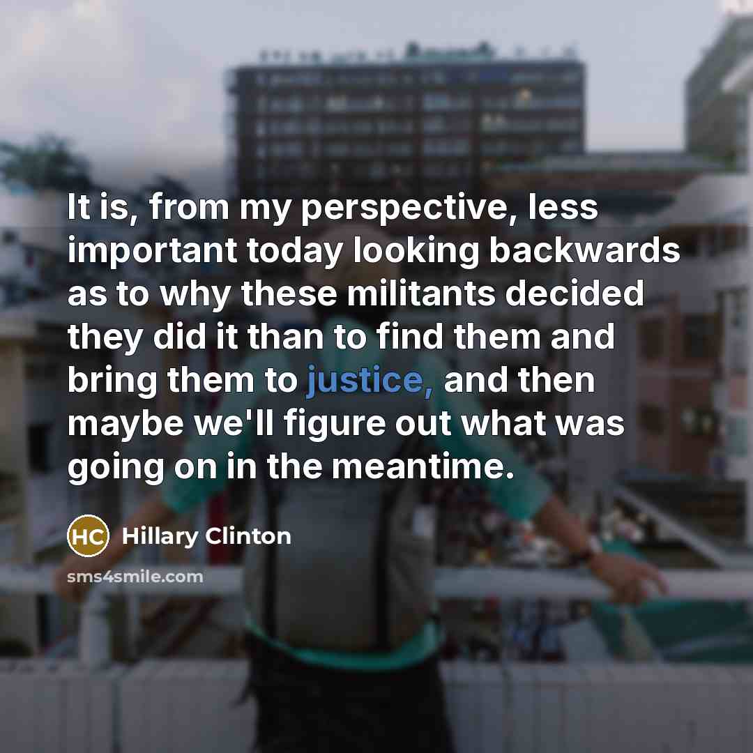 “It is, from my perspective, less important today looking backwards as to why these militants decided they did it than to find them and bring them to justice, and then maybe we'll figure out what was going on in the meantime.” quote by Hillary Clinton