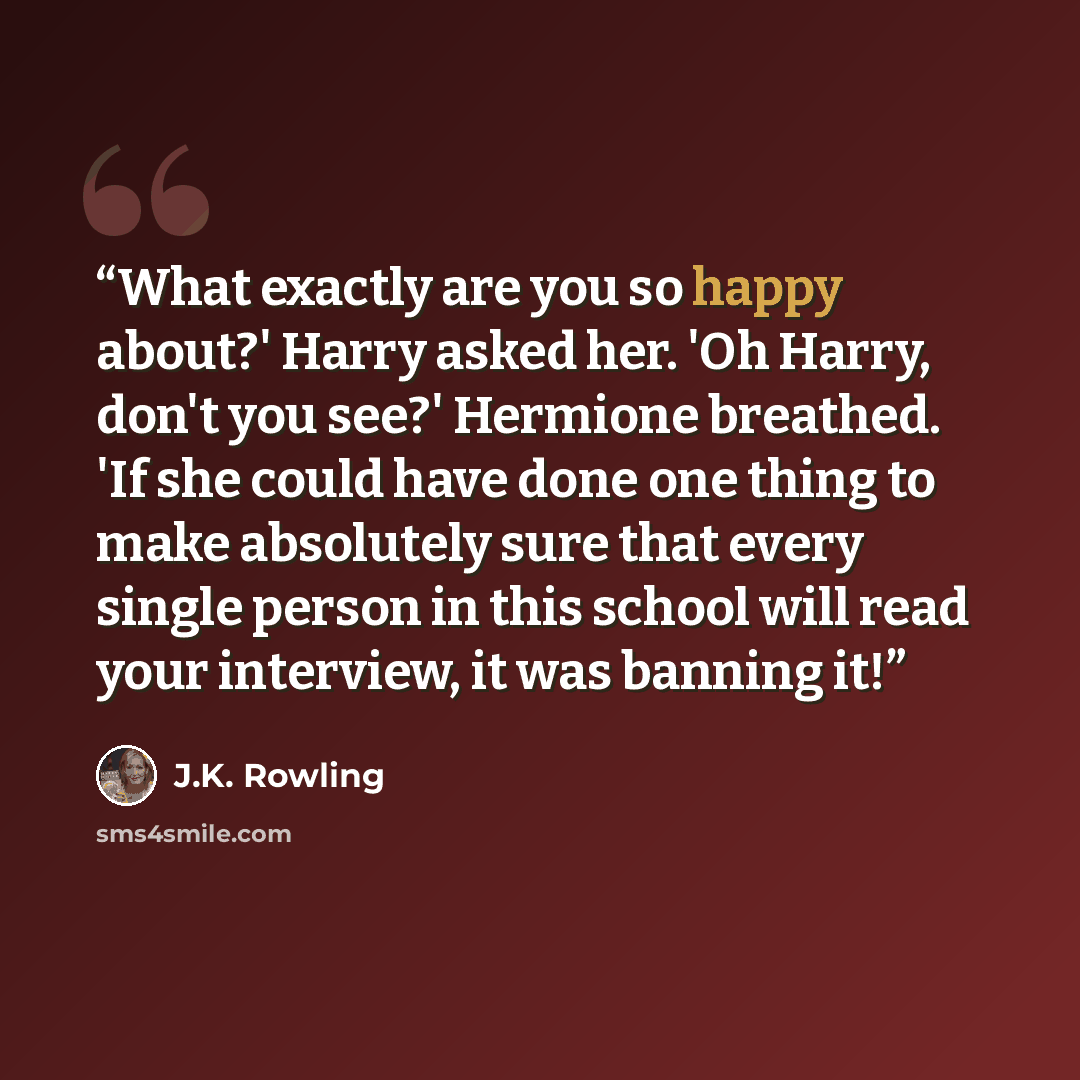 “What exactly are you so happy about?' Harry asked her. 'Oh Harry, don't you see?' Hermione breathed. 'If she could have done one thing to make absolutely sure that every single person in this school will read your interview, it was banning it!” quote by J.K. Rowling