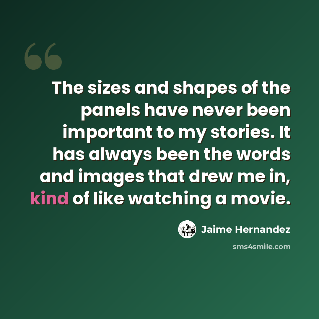 “The sizes and shapes of the panels have never been important to my stories. It has always been the words and images that drew me in, kind of like watching a movie.” quote by Jaime Hernandez