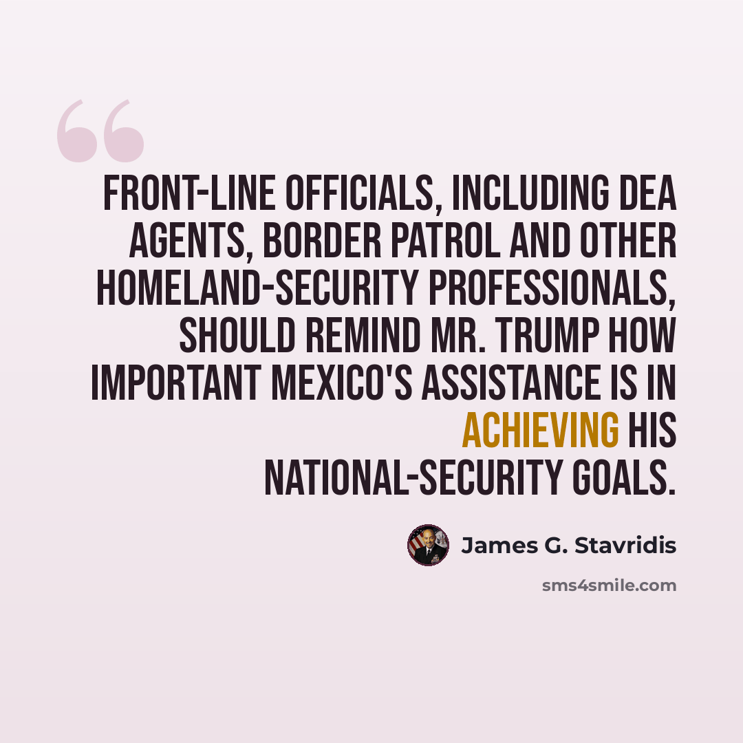 “Front-line officials, including DEA agents, border patrol and other homeland-security professionals, should remind Mr. Trump how important Mexico's assistance is in achieving his national-security goals.” quote by James G. Stavridis
