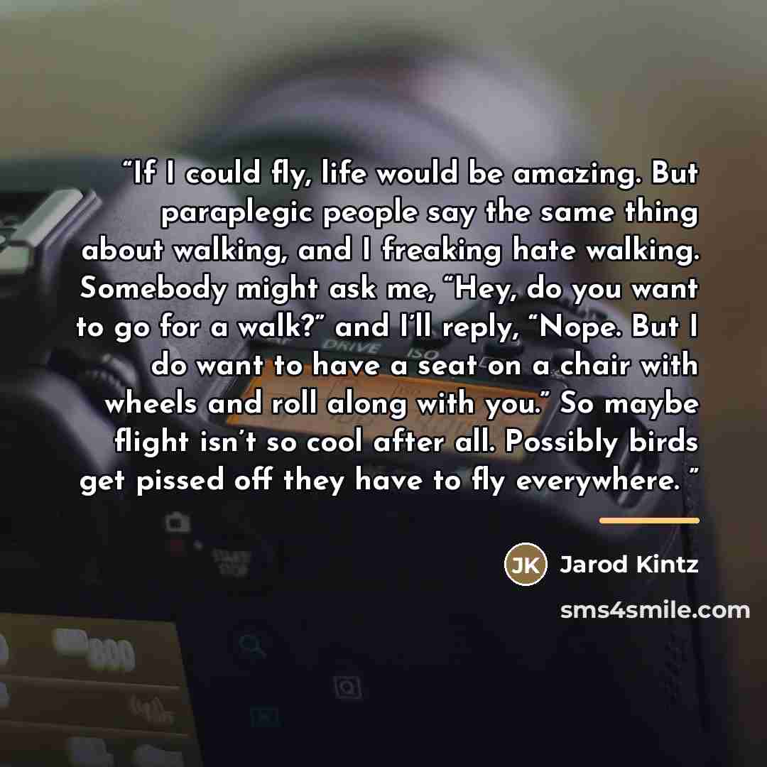 “If I could fly, life would be amazing. But paraplegic people say the same thing about walking, and I freaking hate walking. Somebody might ask me, “Hey, do you want to go for a walk?” and I’ll reply, “Nope. But I do want to have a seat on a chair with wheels and roll along with you.” So maybe…” quote by Jarod Kintz