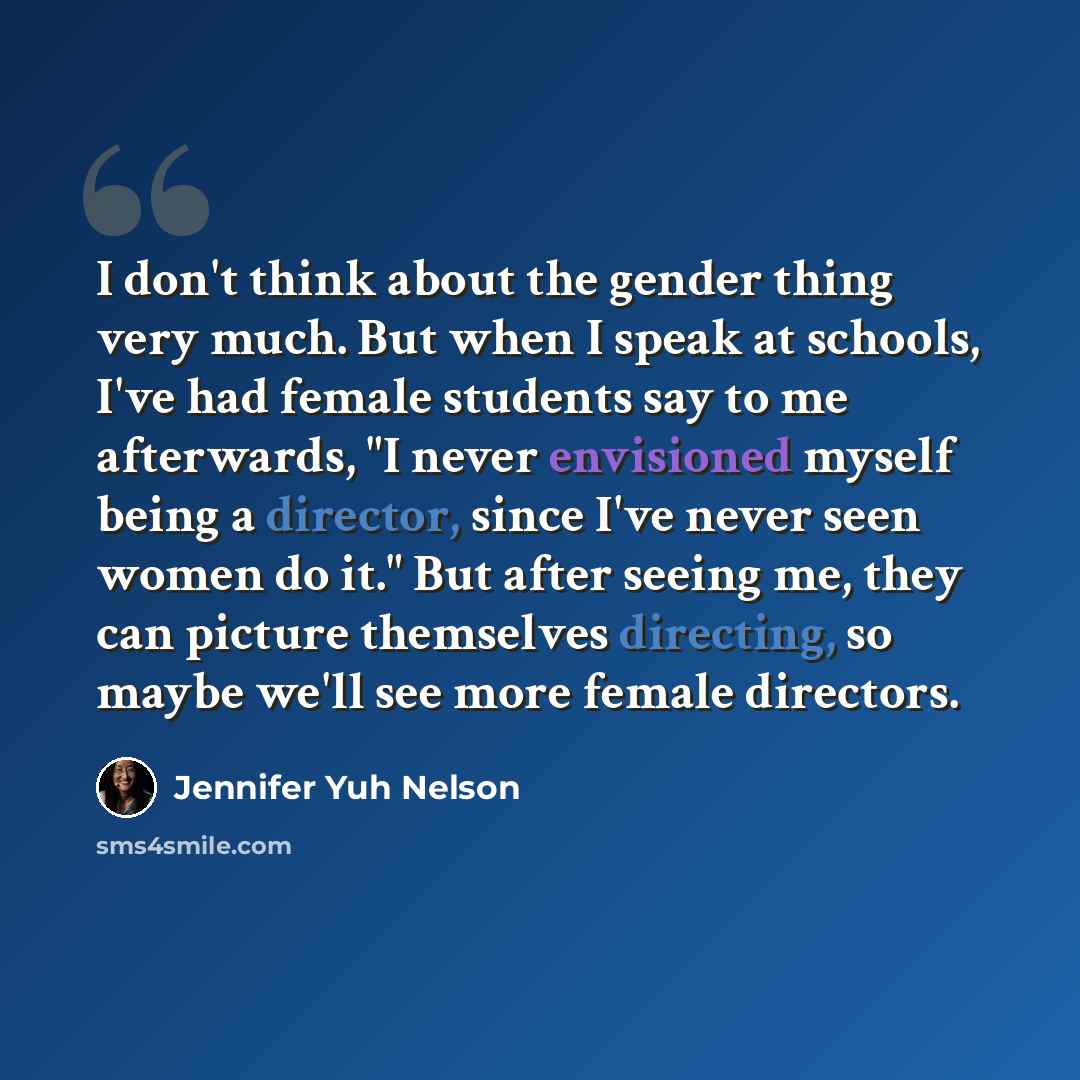 “I don't think about the gender thing very much. But when I speak at schools, I've had female students say to me afterwards, "I never envisioned myself being a director, since I've never seen women do it." But after seeing me, they can picture themselves directing, so maybe we'll see more female…” quote by Jennifer Yuh Nelson