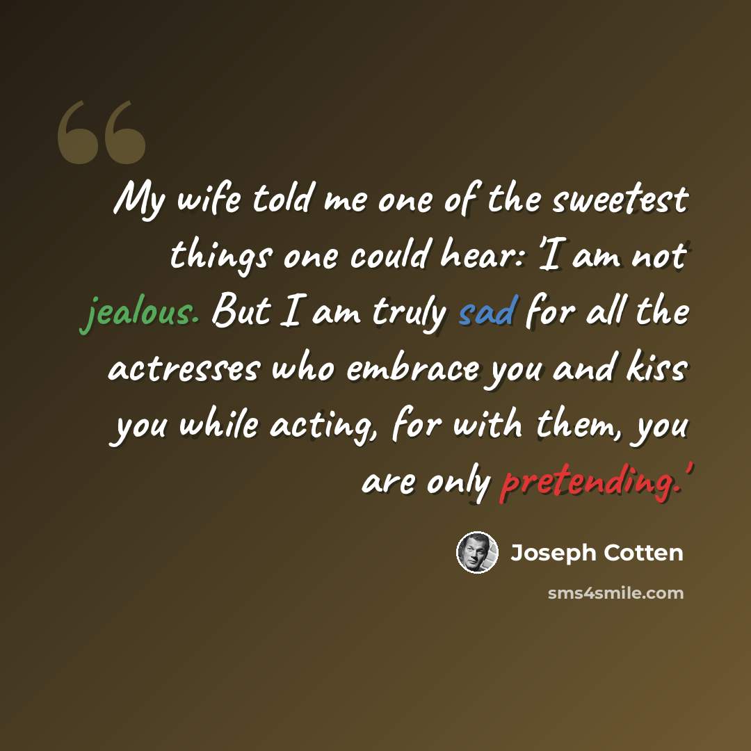 “My wife told me one of the sweetest things one could hear: 'I am not jealous. But I am truly sad for all the actresses who embrace you and kiss you while acting, for with them, you are only pretending.'” quote by Joseph Cotten