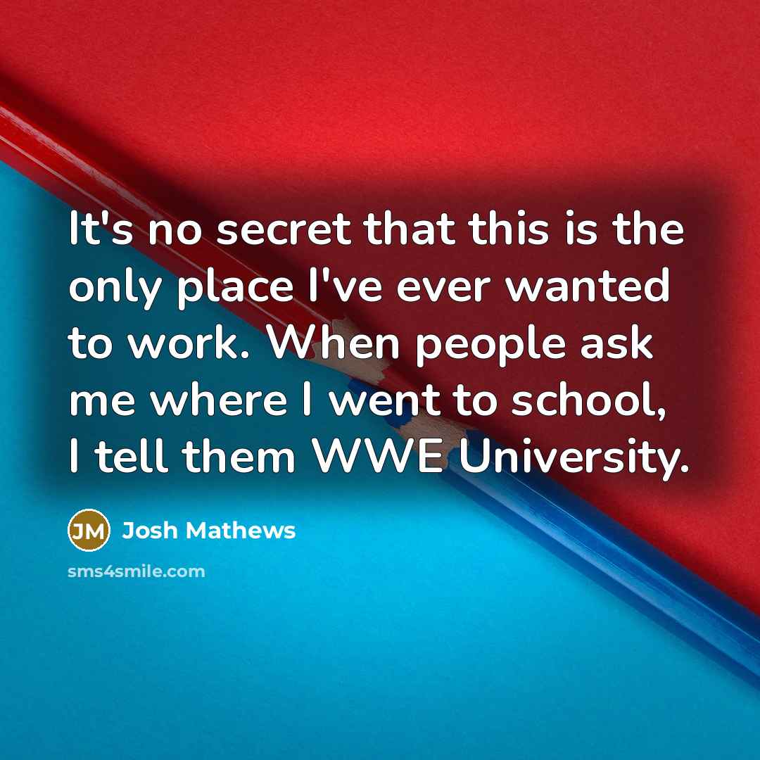 “It's no secret that this is the only place I've ever wanted to work. When people ask me where I went to school, I tell them WWE University.” quote by Josh Mathews