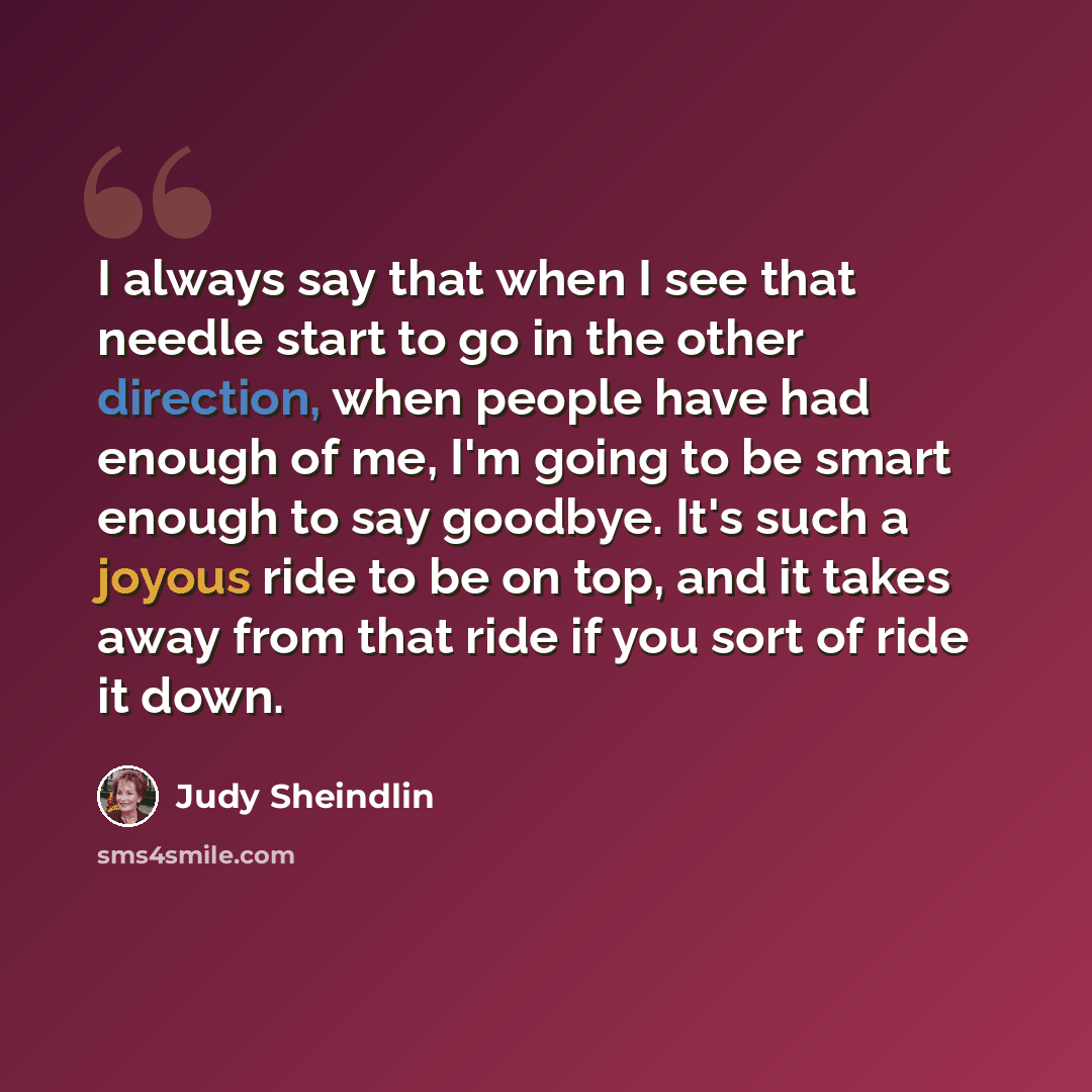 “I always say that when I see that needle start to go in the other direction, when people have had enough of me, I'm going to be smart enough to say goodbye. It's such a joyous ride to be on top, and it takes away from that ride if you sort of ride it down.” quote by Judy Sheindlin