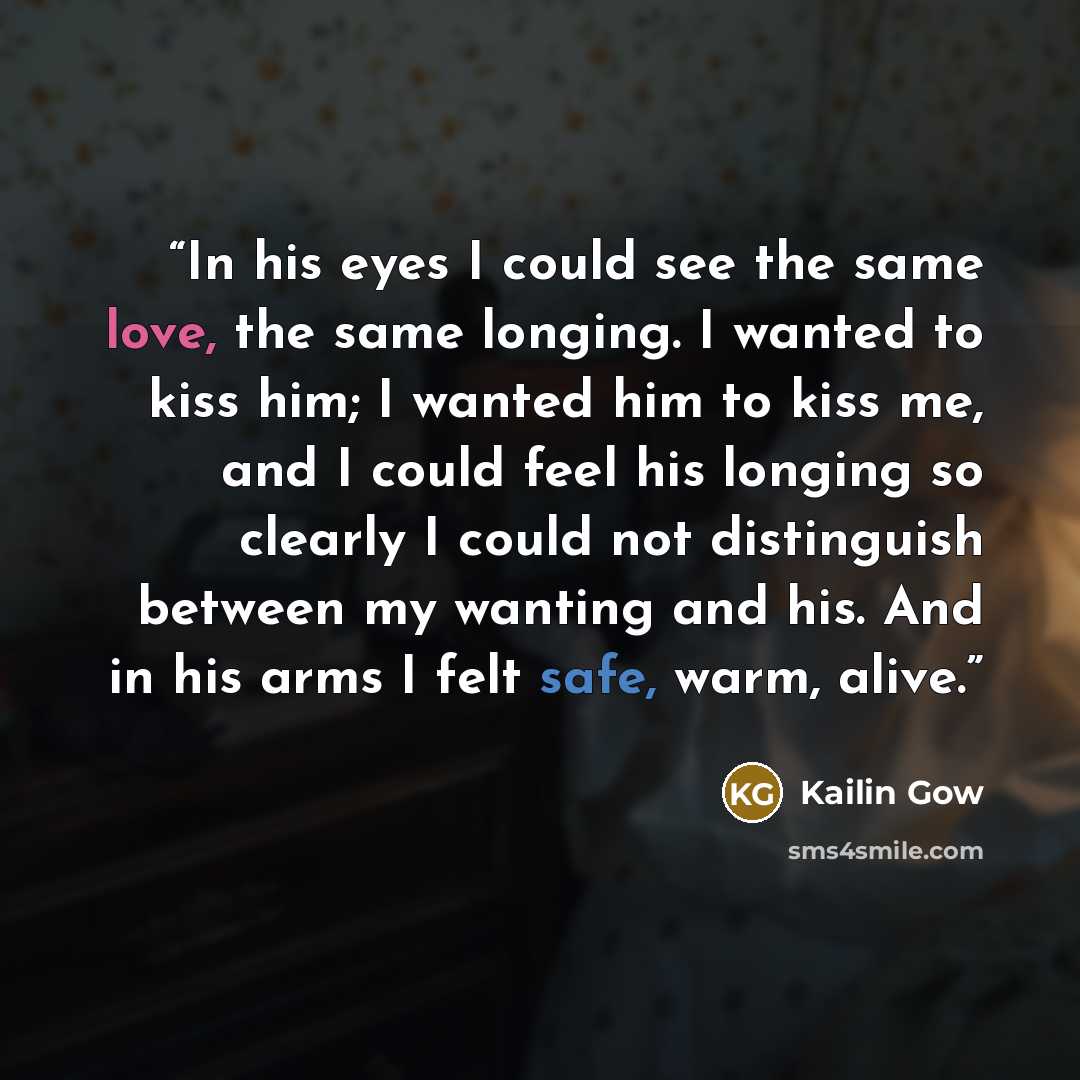 “In his eyes I could see the same love, the same longing. I wanted to kiss him; I wanted him to kiss me, and I could feel his longing so clearly I could not distinguish between my wanting and his. And in his arms I felt safe, warm, alive.” quote by Kailin Gow
