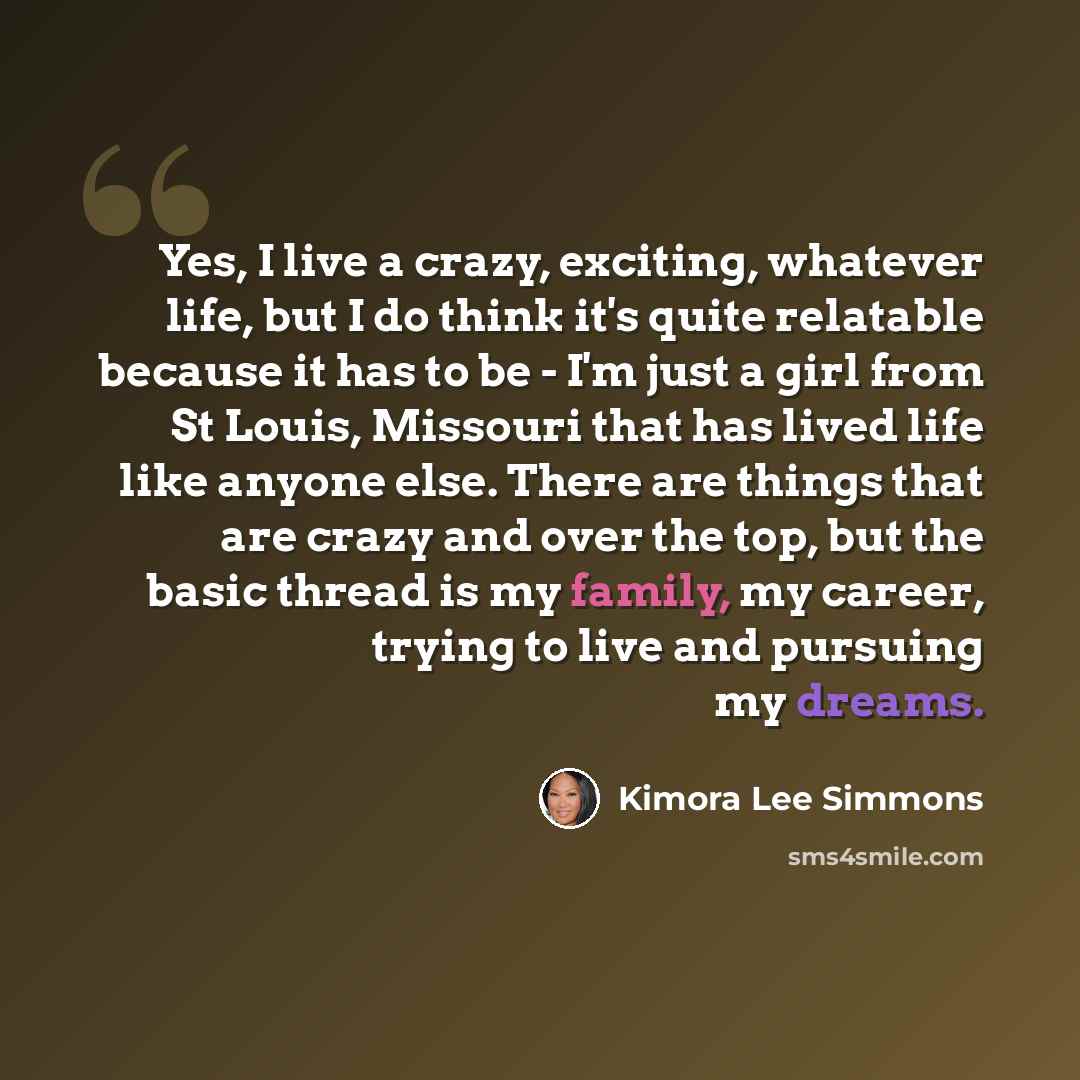 “Yes, I live a crazy, exciting, whatever life, but I do think it's quite relatable because it has to be - I'm just a girl from St Louis, Missouri that has lived life like anyone else. There are things that are crazy and over the top, but the basic thread is my family, my career, trying to live and…” quote by Kimora Lee Simmons