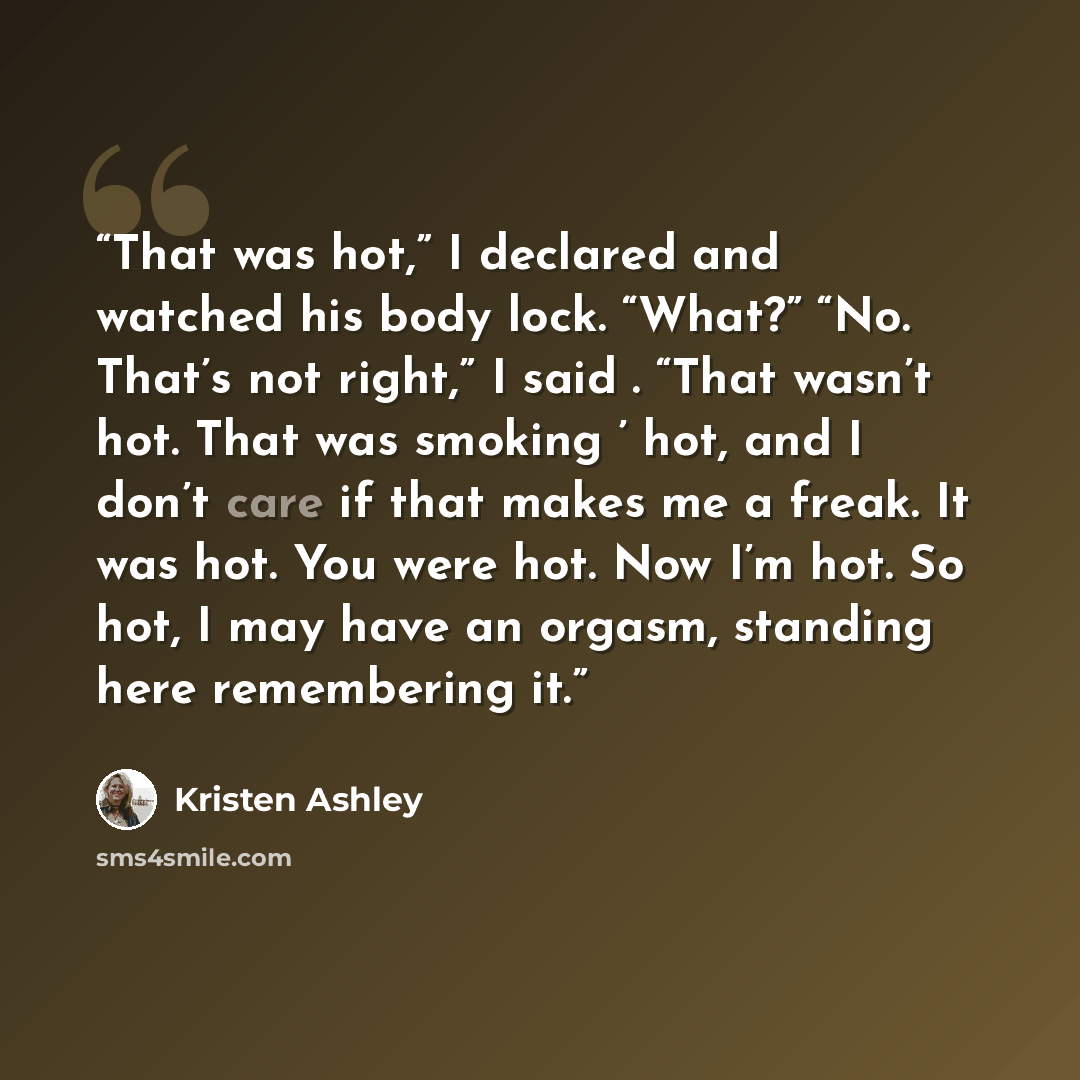 “That was hot,” I declared and watched his body lock. “What?” “No. That’s not right,” I said . “That wasn’t hot. That was smoking ’ hot, and I don’t care if that makes me a freak. It was hot. You were hot. Now I’m hot. So hot, I may have an orgasm, standing here remembering it.” quote by Kristen Ashley