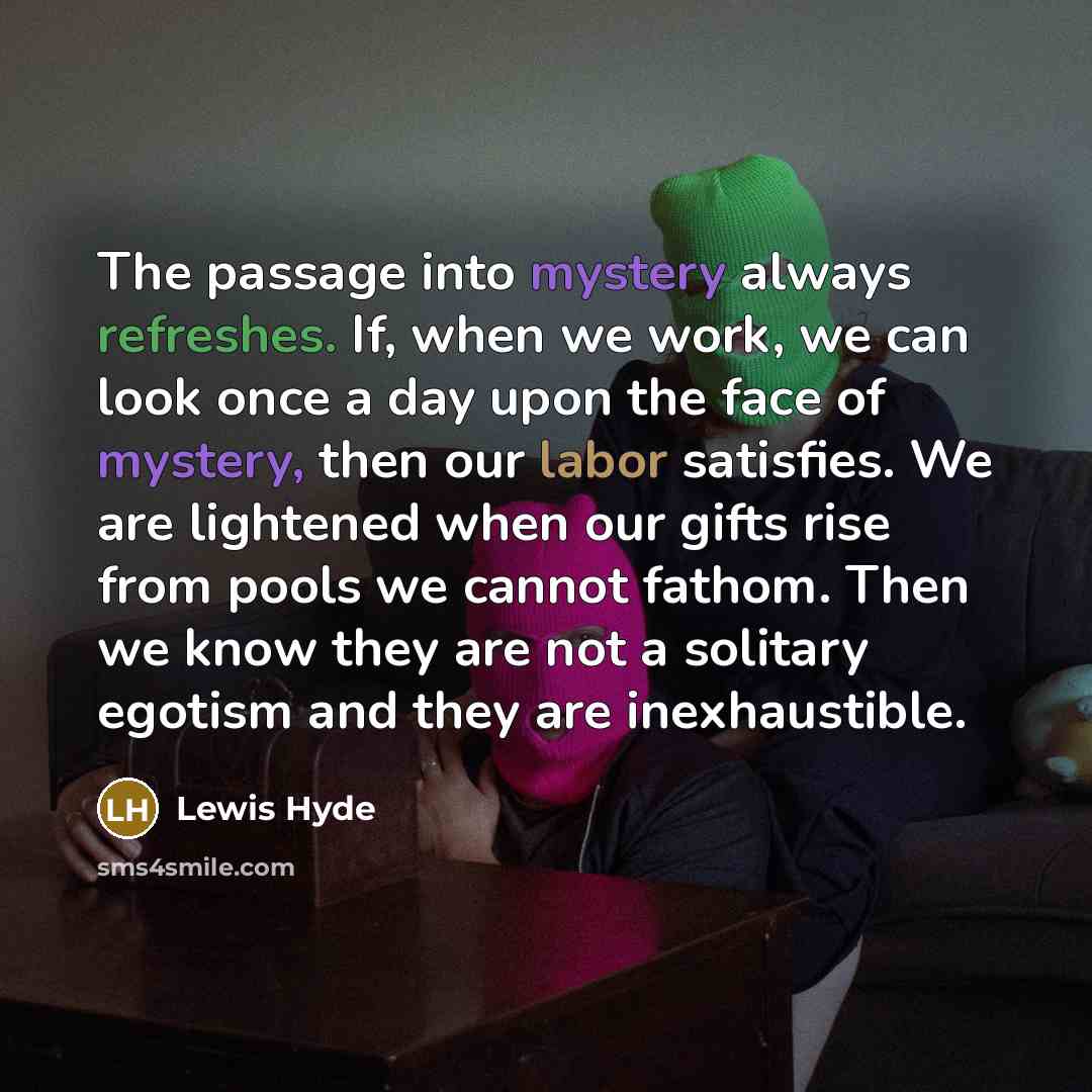 “The passage into mystery always refreshes. If, when we work, we can look once a day upon the face of mystery, then our labor satisfies. We are lightened when our gifts rise from pools we cannot fathom. Then we know they are not a solitary egotism and they are inexhaustible.” quote by Lewis Hyde