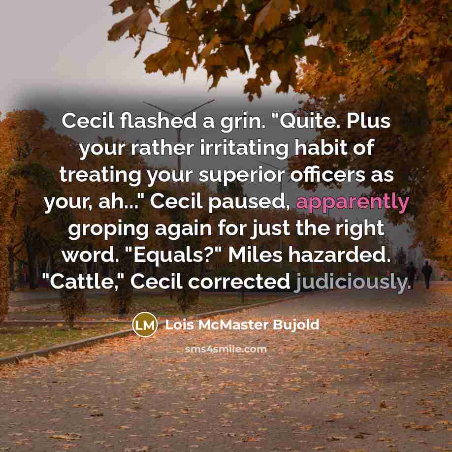 “Cecil flashed a grin. "Quite. Plus your rather irritating habit of treating your superior officers as your, ah..." Cecil paused, apparently groping again for just the right word. "Equals?" Miles hazarded. "Cattle," Cecil corrected judiciously.” quote by Lois McMaster Bujold