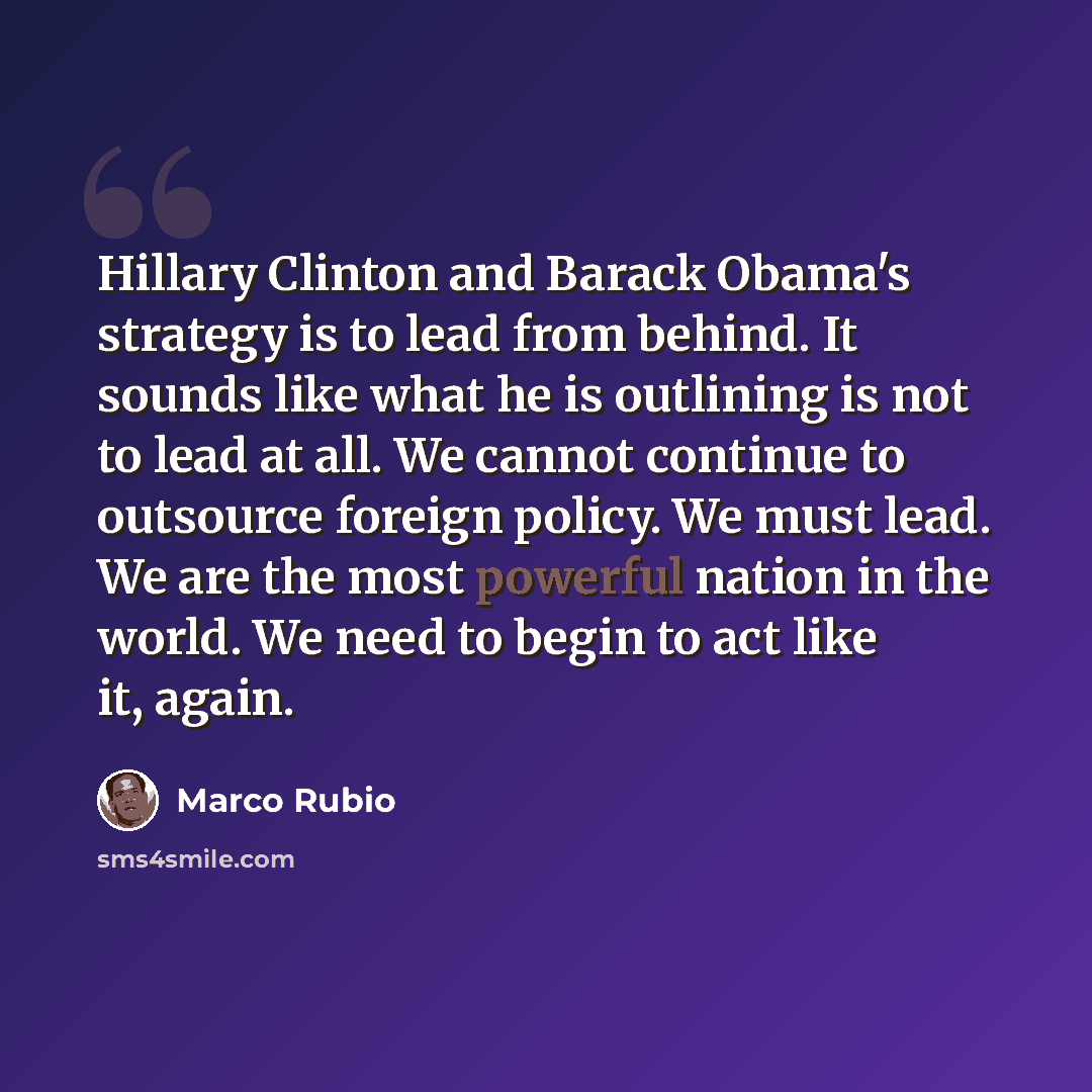 “Hillary Clinton and Barack Obama's strategy is to lead from behind. It sounds like what he is outlining is not to lead at all. We cannot continue to outsource foreign policy. We must lead. We are the most powerful nation in the world. We need to begin to act like it, again.” quote by Marco Rubio