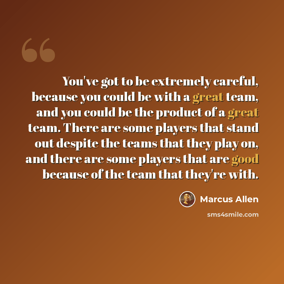 “You've got to be extremely careful, because you could be with a great team, and you could be the product of a great team. There are some players that stand out despite the teams that they play on, and there are some players that are good because of the team that they're with.” quote by Marcus Allen