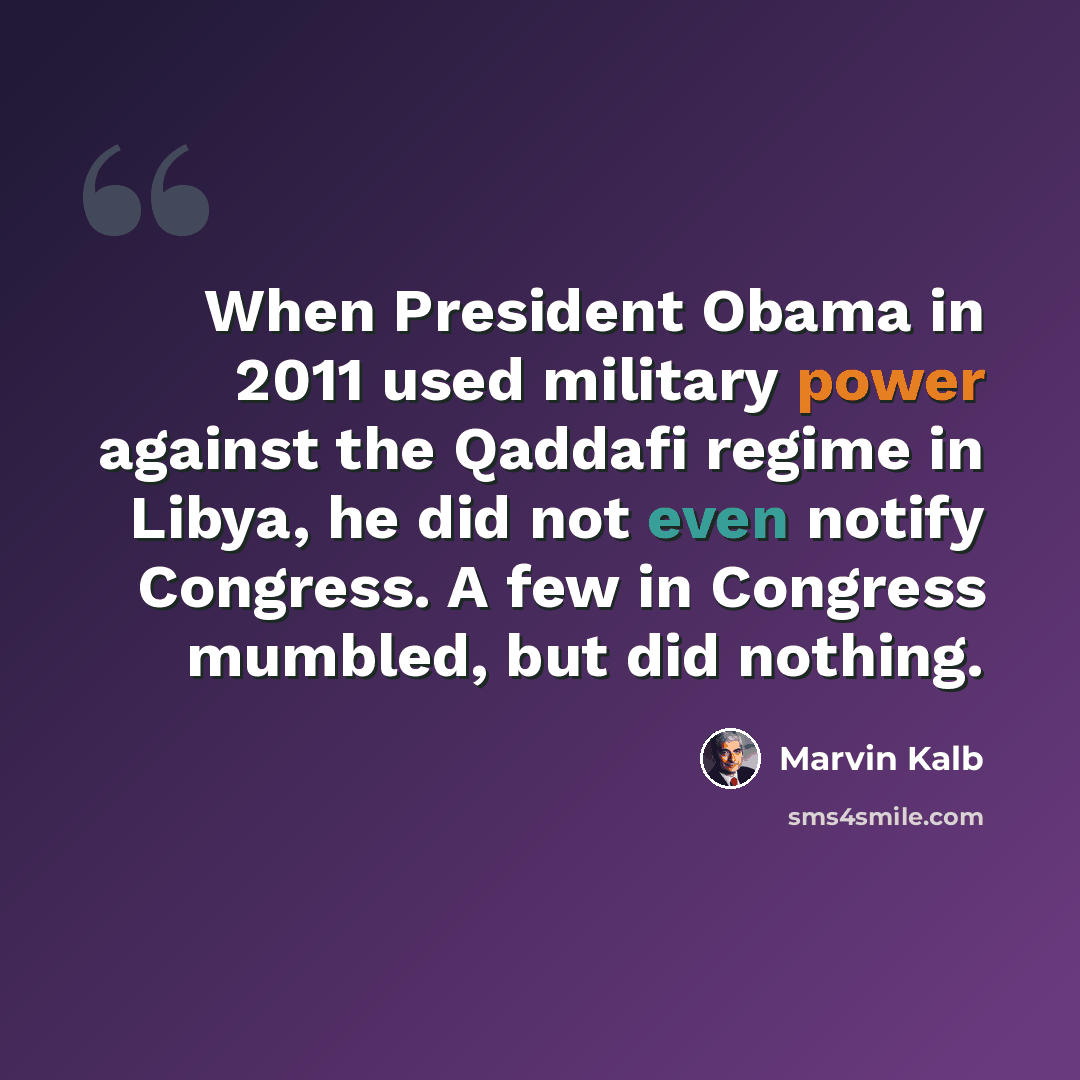 “When President Obama in 2011 used military power against the Qaddafi regime in Libya, he did not even notify Congress. A few in Congress mumbled, but did nothing.” quote by Marvin Kalb