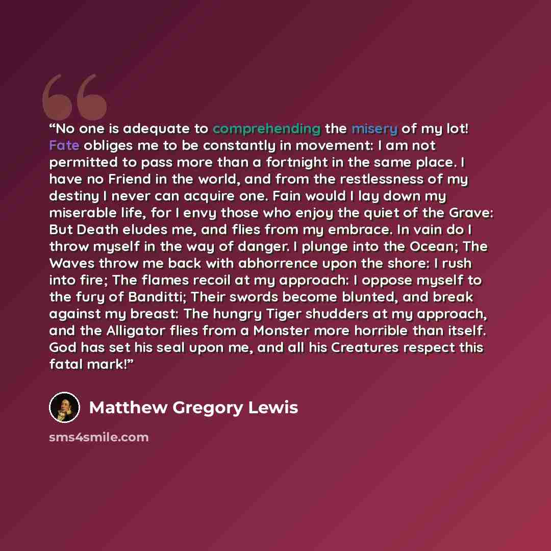 “No one is adequate to comprehending the misery of my lot! Fate obliges me to be constantly in movement: I am not permitted to pass more than a fortnight in the same place. I have no Friend in the world, and from the restlessness of my destiny I never can acquire one. Fain would I lay down my…” quote by Matthew Gregory Lewis