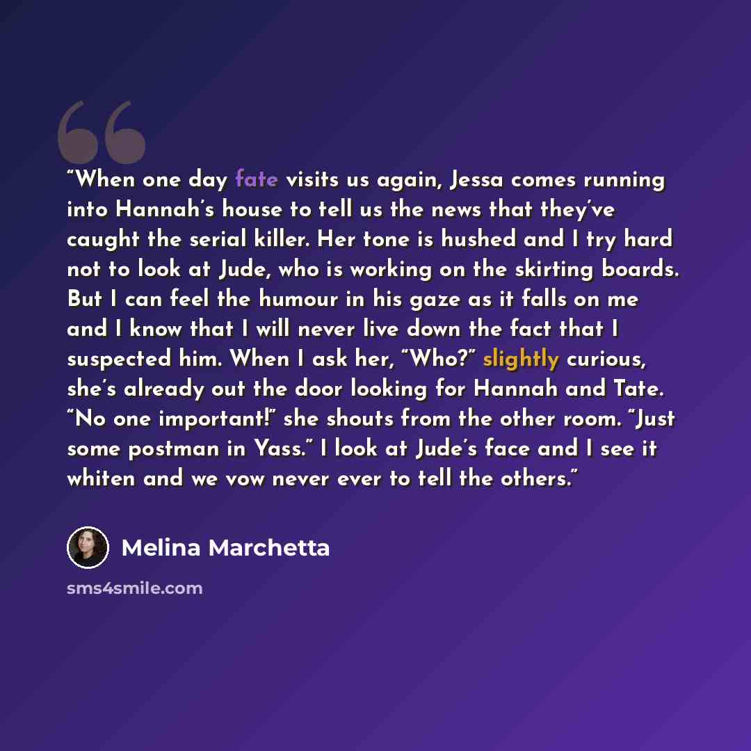 “When one day fate visits us again, Jessa comes running into Hannah’s house to tell us the news that they’ve caught the serial killer. Her tone is hushed and I try hard not to look at Jude, who is working on the skirting boards. But I can feel the humour in his gaze as it falls on me and I know…” quote by Melina Marchetta