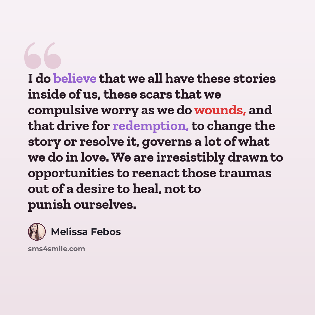 “I do believe that we all have these stories inside of us, these scars that we compulsive worry as we do wounds, and that drive for redemption, to change the story or resolve it, governs a lot of what we do in love. We are irresistibly drawn to opportunities to reenact those traumas out of a desire…” quote by Melissa Febos