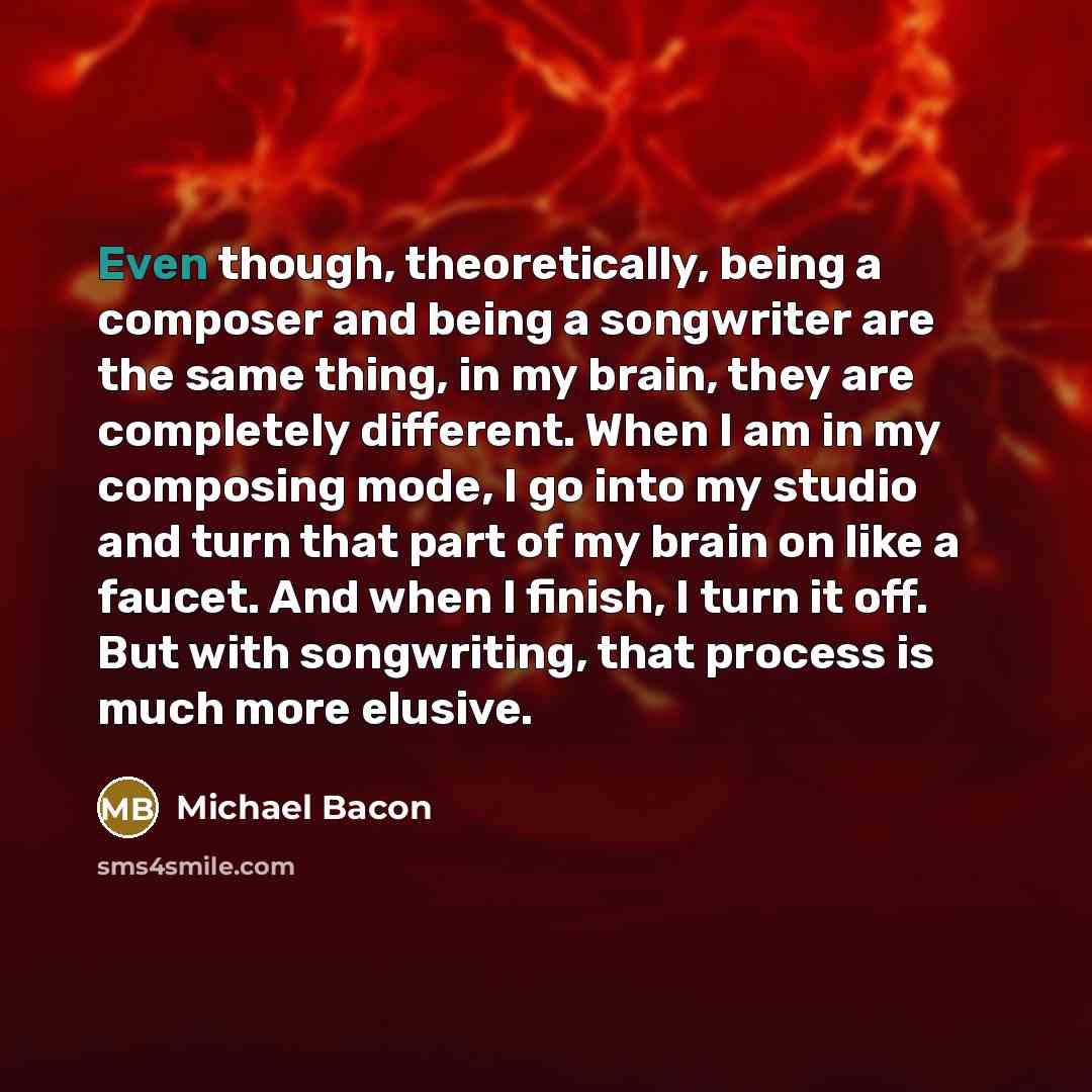 “Even though, theoretically, being a composer and being a songwriter are the same thing, in my brain, they are completely different. When I am in my composing mode, I go into my studio and turn that part of my brain on like a faucet. And when I finish, I turn it off. But with songwriting, that…” quote by Michael Bacon